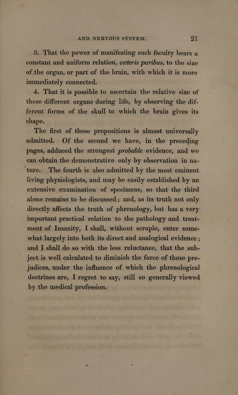 3. That the power of manifesting each faculty bears a constant and uniform relation, ceteris paribus, to the size of the organ, or part of the brain, with which it is more immediately connected. 4, That it is possible to ascertain the relative size of these different organs during life, by observing the dif- ferent forms of the skull to which the brain gives its shape. 3 The first of these propositions is almost universally admitted. Of the second we have, in the preceding pages, adduced the strongest probable evidence, and we can obtain the demonstrative only by observation in na- ‘ture. The fourth is also admitted by the most eminent living physiologists, and may be easily established by an extensive examination of specimens, so that the third alone remains to be discussed ; and, as its truth not only directly affects the truth of phrenology, but has a very important practical relation to the pathology and. treat- ment of Insanity, I shall, without scruple, enter some- what largely into both its direct and analogical evidence ; and I shall do so with the less reluctance, that the sub- ject is well calculated to diminish the force of those pre- judices, under the influence of which the phrenological doctrines are, I regret to say, still so generally viewed by the medical profession.