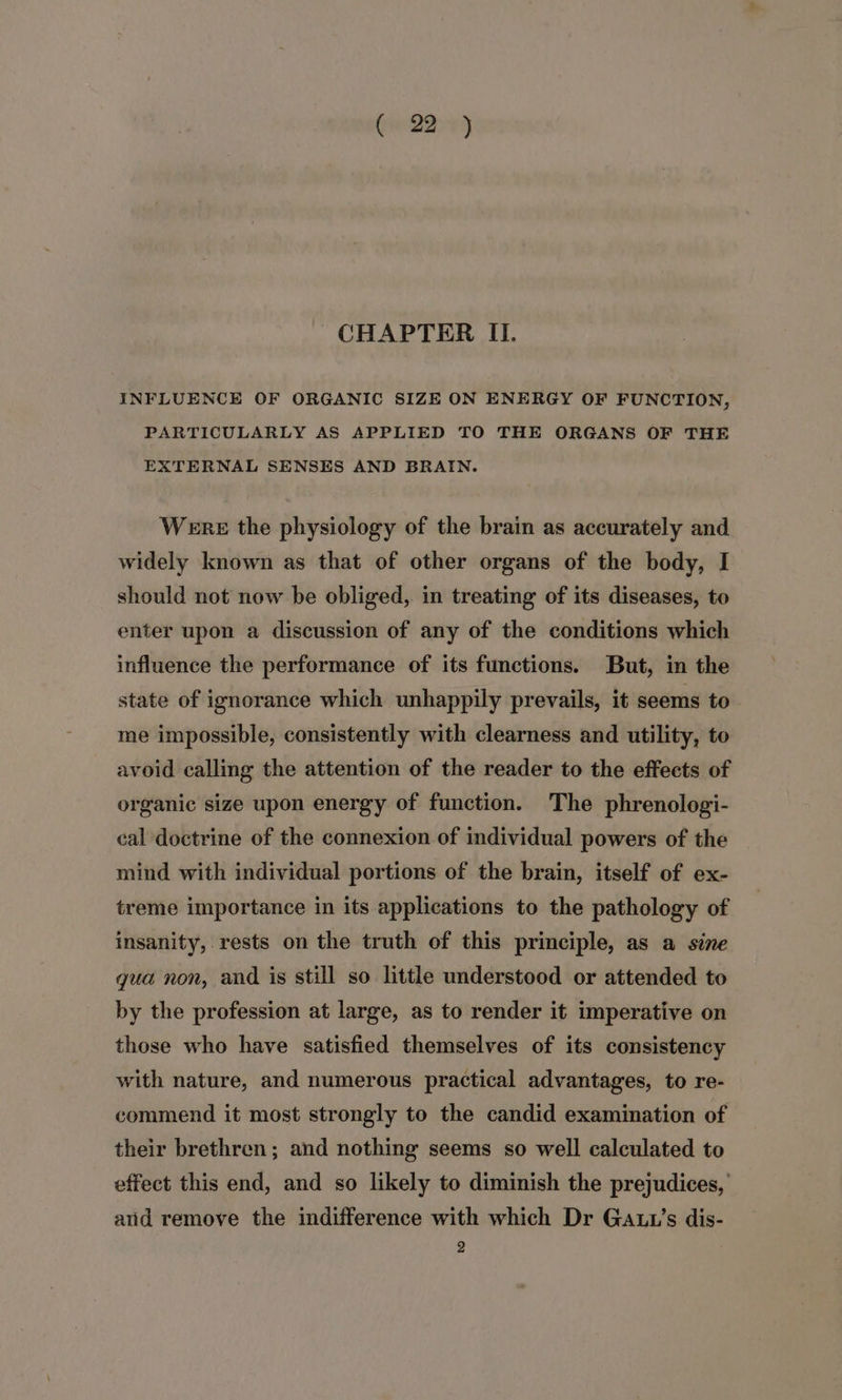 (pe 4 CHAPTER II. INFLUENCE OF ORGANIC SIZE ON ENERGY OF FUNCTION, PARTICULARLY AS APPLIED TO THE ORGANS OF THE EXTERNAL SENSES AND BRAIN. Were the physiology of the brain as accurately and widely known as that of other organs of the body, I should not now be obliged, in treating of its diseases, to enter upon a discussion of any of the conditions which influence the performance of its functions. But, in the state of ignorance which unhappily prevails, it seems to me impossible, consistently with clearness and utility, to avoid calling the attention of the reader to the effects of organic size upon energy of function. The phrenologi- cal doctrine of the connexion of individual powers of the mind with individual portions of the brain, itself of ex- treme importance in its applications to the pathology of insanity, rests on the truth of this principle, as a sine gua non, and is still so little understood or attended to by the profession at large, as to render it imperative on those who have satisfied themselves of its consistency with nature, and numerous practical advantages, to re- commend it most strongly to the candid examination of their brethren; and nothing seems so well calculated to effect this end, and so likely to diminish the prejudices, and remove the indifference with which Dr GALL’s dis-