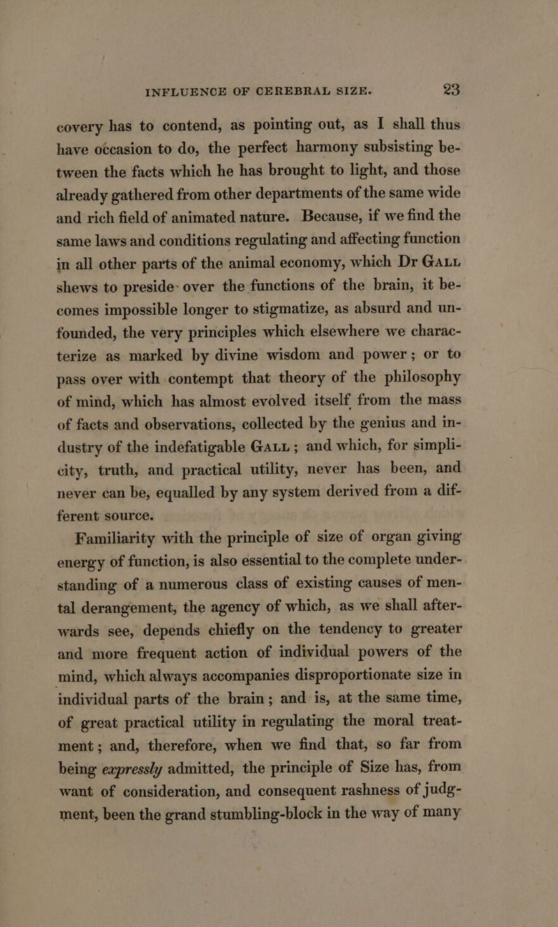 covery has to contend, as pointing out, as I shall thus have occasion to do, the perfect harmony subsisting be- tween the facts which he has brought to light, and those already gathered from other departments of the same wide and rich field of animated nature. Because, if we find the same laws and conditions regulating and affecting function in all other parts of the animal economy, which Dr GaLu shews to preside- over the functions of the brain, it be- comes impossible longer to stigmatize, as absurd and un- founded, the very principles which elsewhere we charac- terize as marked by divine wisdom and power; or to pass over with contempt that theory of the philosophy of mind, which has almost evolved itself from the mass of facts and observations, collected by the genius and in- dustry of the indefatigable Gaui ; and which, for simpli- city, truth, and practical utility, never has been, and never can be, equalled by any system derived from a dif- ferent source. Familiarity with the principle of size of organ giving energy of function, is also essential to the complete under- standing of a numerous class of existing causes of men- tal derangement, the agency of which, as we shall after- wards see, depends chiefly on the tendency to greater and more frequent action of individual powers of the mind, which always accompanies disproportionate size in individual parts of the brain; and is, at the same time, of great practical utility in regulating the moral treat- ment; and, therefore, when we find that, so far from being expressly admitted, the principle of Size has, from want of consideration, and consequent rashness of judg- ment, been the grand stumbling-block in the way of many