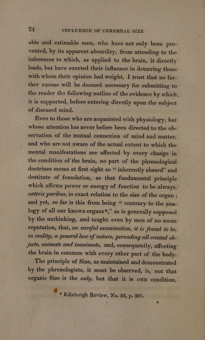 able and estimable men, who have not only been pre- vented, by its apparent absurdity, from attending to the inferences to which, as applied to the brain, ‘it directly leads, but have exerted their influence in deterring those with whom their opinion had weight, I trust that no far- ther excuse will be deemed necessary for submitting to the reader the following outline of the evidence by which, it is supported, before entering directly upon the subject of diseased mind. - Even to those who are acquainted with physiology, but whose attention has never before been directed to the ob- servation of the mutual connexion of mind and matter, and who are not aware of the actual extent to which the mental manifestations are affected by every charge in the condition of the brain, no part of the phrenological doctrines seems at first sight so “ inherently absurd” and destitute of foundation, as that fundamental principle _ which affirms power or energy of function to be always, ceteris paribus, in exact relation to the size of the organ ; and yet, so far is this from being “ contrary to the ana- logy of all our known organs*,” as is generally supposed by the unthinking, and taught even by men of no mean reputation, that, on careful examination, it is found to be, in reality, a general law of nature, pervading all created ob- jects, animate and inanimate, and, consequently, affecting the brain in common with every other part of the body. The principle of Size, as maintained and demonstrated by the phrenologists, it must be observed, is, not that organic Size is the only, but that it is onz condition, . * Edinburgh Review, No. 88, p. 301.