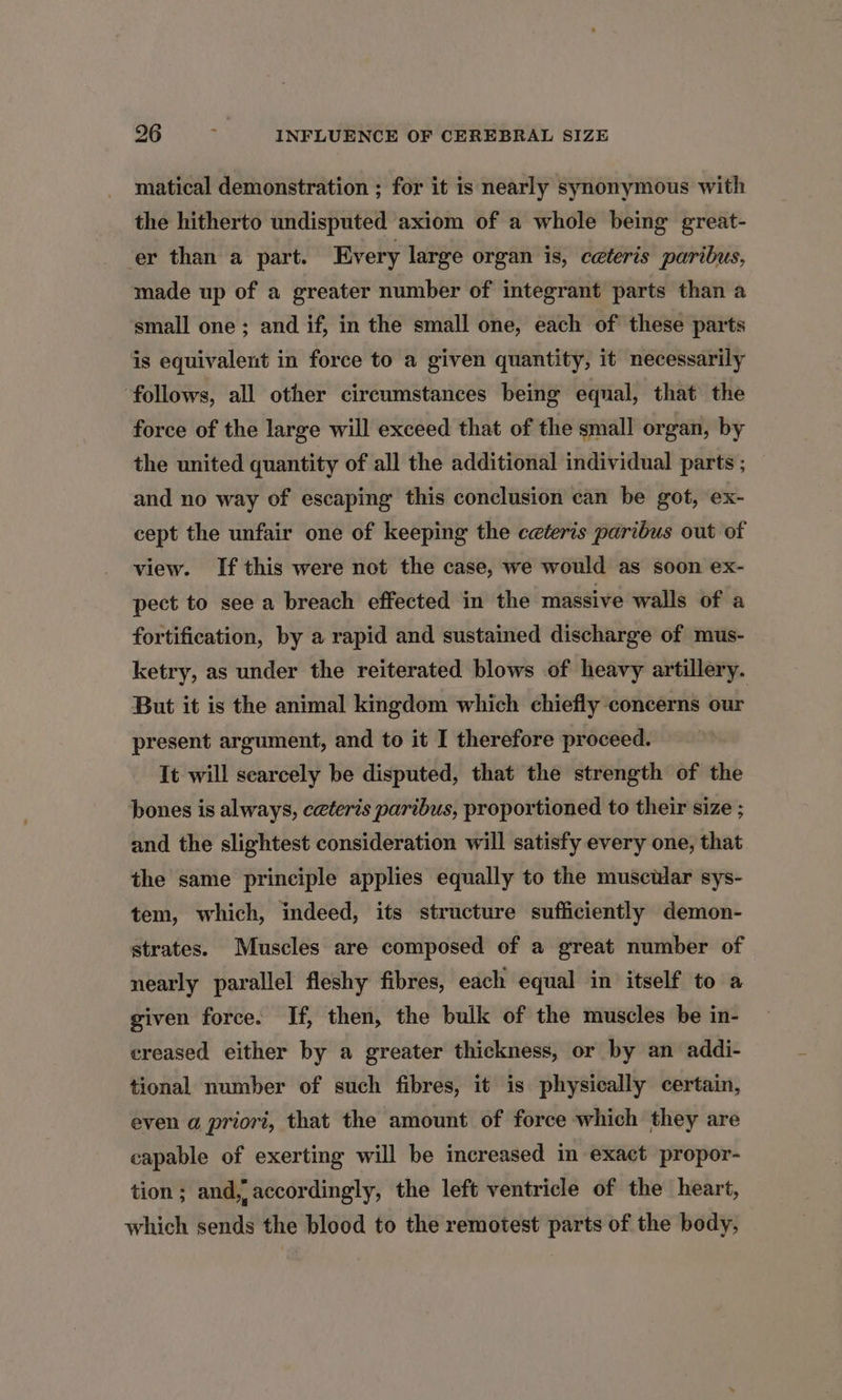 matical demonstration ; for it is nearly synonymous with the hitherto undisputed axiom of a whole being great- er than a part. Every large organ is, ceteris paribus, made up of a greater number of integrant parts than a small one ; and if, in the small one, each of these parts is equivalent in force to a given quantity, it necessarily follows, all other circumstances being equal, that the force of the large will exceed that of the small organ, by the united quantity of all the additional individual parts ; and no way of escaping this conclusion can be got, ex- cept the unfair one of keeping the ceteris paribus out of view. If this were not the case, we would as soon ex- pect to see a breach effected in the massive walls of a fortification, by a rapid and sustained discharge of mus- ketry, as under the reiterated blows of heavy artillery. But it is the animal kingdom which chiefly concerns our present argument, and to it I therefore proceed. It will scarcely be disputed, that the strength of the bones is always, ceteris paribus, proportioned to their size ; and the slightest consideration will satisfy every one, that the same principle applies equally to the muscwlar sys- tem, which, indeed, its structure sufficiently demon- strates. Muscles are composed of a great number of nearly parallel fleshy fibres, each equal in itself to a given force. If, then, the bulk of the muscles be in- creased either by a greater thickness, or by an addi- tional number of such fibres, it is physically certain, even a priori, that the amount of force which they are capable of exerting will be increased in exact propor- tion; and, accordingly, the left ventricle of the heart, which sends the blood to the remotest parts of the body,