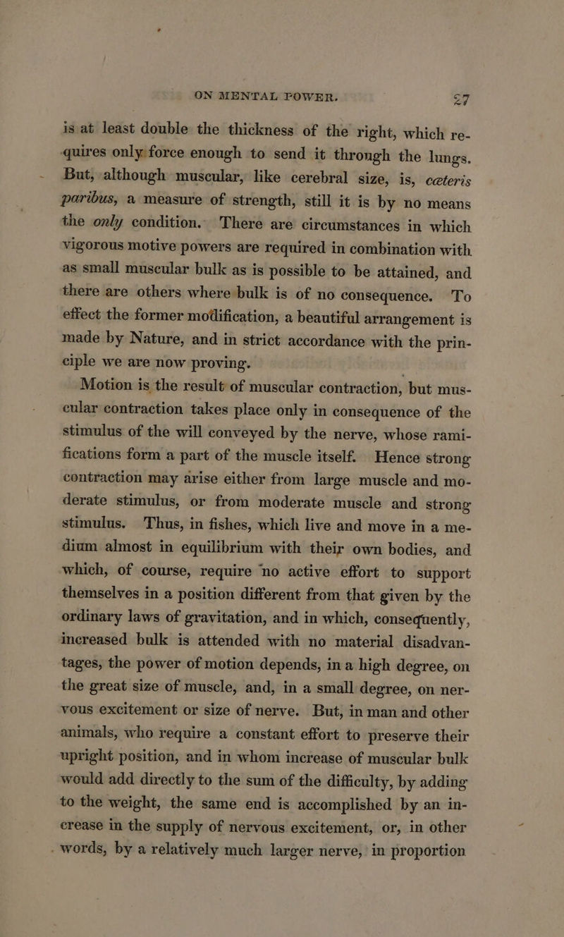 is at least double the thickness of the right, which re- quires only force enough to send it throngh the lungs. But, although muscular, like cerebral size, is, ceteris paribus, a measure of strength, still it is by no means the only condition. There are circumstances in which vigorous motive powers are required in combination with as small muscular bulk as is possible to be attained, and there are others where bulk is of no consequence. To effect the former modification, a beautiful arrangement is made by Nature, and in strict accordance with the prin- ciple we are now proving. Motion is the result of muscular contraction, but mus- cular contraction takes place only in consequence of the stimulus of the will conveyed by the nerve, whose rami- fications form a part of the muscle itself. Hence strong contraction may arise either from large muscle and mo- derate stimulus, or from moderate muscle and strong stimulus. Thus, in fishes, which live and move in a me- dium almost in equilibrium with their own bodies, and which, of course, require ‘no active effort to support themselves in a position different from that given by the ordinary laws of gravitation, and in which, consequently, increased bulk is attended with no material disadvan- tages, the power of motion depends, ina high degree, on the great size of muscle, and, in a small degree, on ner- vous excitement or size of nerve. But, in man and other animals, who require a constant effort to preserve their upright position, and in whom increase of muscular bulk would add directly to the sum of the difficulty, by adding to the weight, the same end is accomplished by an in- crease in the supply of nervous excitement, or, in other - words, by a relatively much larger nerve, in proportion