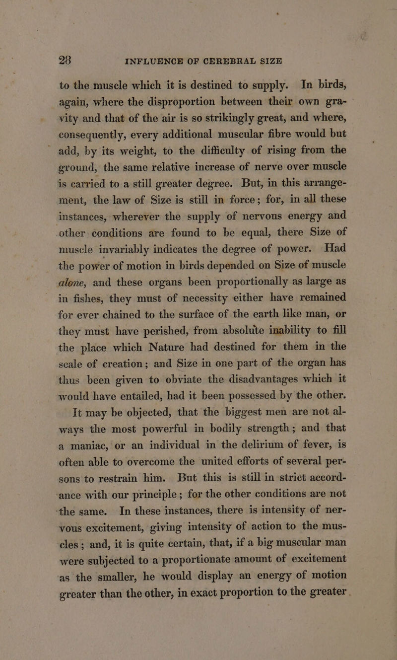 to the muscle which it is destined to supply. In birds, again, where the disproportion between their own gra- vity and that of the air is so strikingly great, and where, consequently, every additional muscular fibre would but add, by its weight, to the difficulty of rising from the ground, the same relative increase of nerve over muscle is carried to a still greater degree. But, in this arrange- ment, the law of Size is still in force; for, in all these instances, wherever the supply of nervous energy and other conditions are found to be equal, there Size of muscle invariably indicates the degree of power. Had the power of motion in birds depended on Size of muscle alone, and these organs been proportionally as large as in fishes, they must of necessity either have remained for ever chained to the surface of the earth like man, or they must have perished, from absolute inability to fill the place which Nature had destined for them in the scale of creation; and Size in one part of the organ has thus been given to obviate the disadvantages which it would have entailed, had it been possessed by the other. It may be objected, that the biggest men are not al- ways the most powerful in bodily strength; and that a maniac, or an individual in the delirium of fever, is often able to overcome the united efforts of several per- sons to restrain him. But this is still in strict accord- ‘ance with our principle; for the other conditions are not ‘the same. In these instances, there is intensity of ner- vous excitement, giving intensity of action to the mus- cles ; and, it is quite certain, that, if a big muscular man were subjected to a proportionate amount of excitement as the smaller, he would display an energy of motion greater than the other, in exact proportion to the greater.