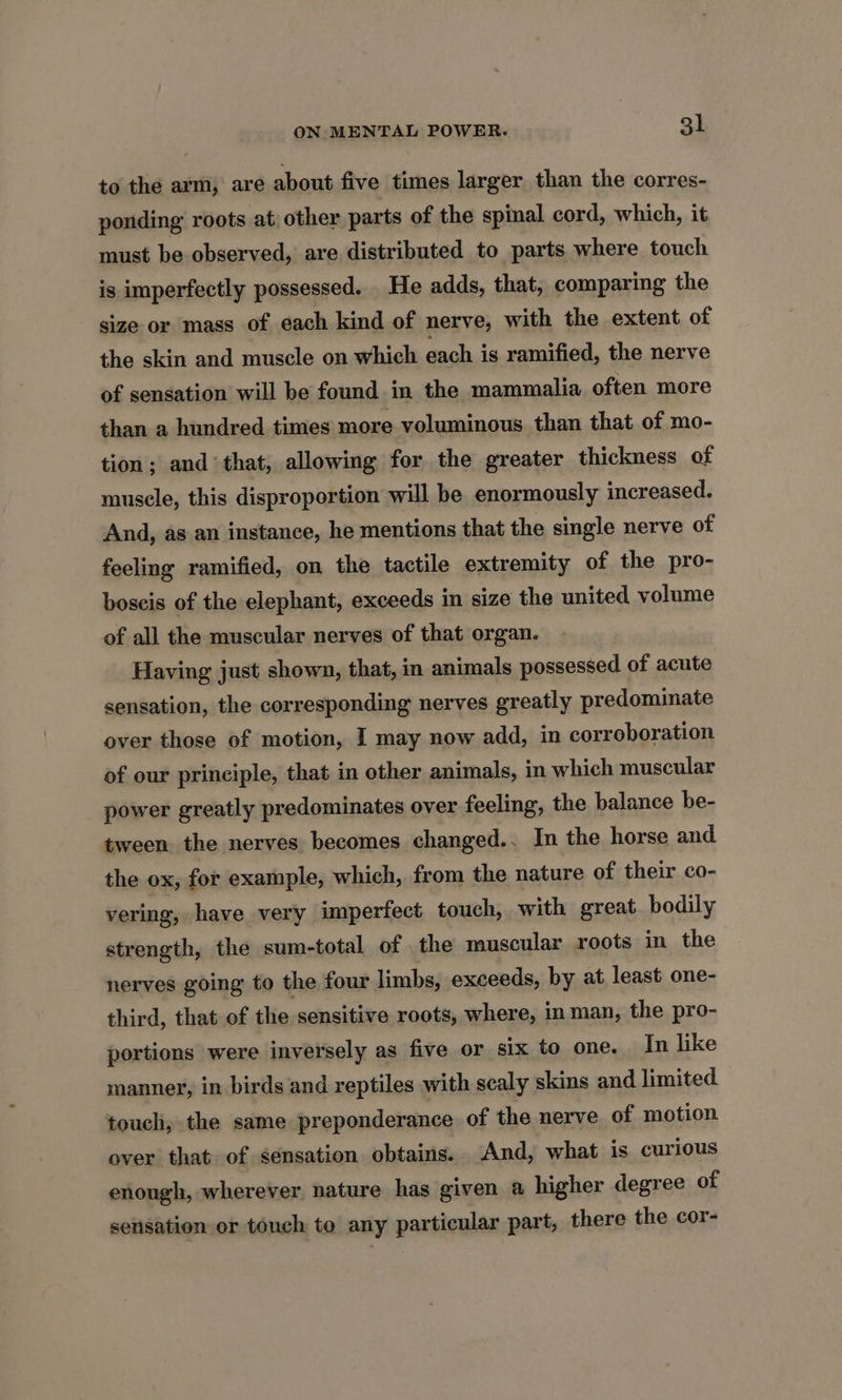 to the arm, are about five times larger than the corres- ponding roots at other parts of the spinal cord, which, it must be observed, are distributed to parts where touch is imperfectly possessed. He adds, that, comparing the size or mass of each kind of nerve, with the extent of the skin and muscle on which each is ramified, the nerve of sensation will be found in the mammalia often more than a hundred times more voluminous than that of mo- tion ; and ‘that, allowing for the greater thickness of muscle, this disproportion will be enormously increased. And, as an instance, he mentions that the single nerve of feeling ramified, on the tactile extremity of the pro- boscis of the elephant, exceeds in size the united volume of all the muscular nerves of that organ. Having just shown, that, in animals possessed of acute sensation, the corresponding nerves greatly predominate over those of motion, I may now add, in corroboration of our principle, that in other animals, in which muscular power greatly predominates over feeling, the balance be- tween the nerves becomes changed.. In the horse and the ox, for example, which, from the nature of their co- vering, have very imperfect touch, with great bodily strength, the sum-total of the muscular roots in the nerves going to the four limbs, exceeds, by at least one- third, that of the sensitive roots, where, im man, the pro- portions were inversely as five or six to one. In like manner, in birds and reptiles with scaly skins and limited touch, the same preponderance of the nerve of motion over that of sensation obtains. And, what is curious enough, wherever nature has given a higher degree of sensation or touch to any particular part, there the cor-