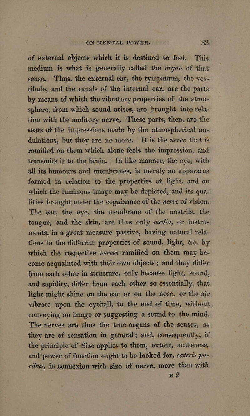 of external objects which it is destined to feel. This medium is what is generally called the organ of that sense. Thus, the external ear, the tympanum, the ves- tibule, and the canals of the internal ear, are the parts by means of which the vibratory properties of the atmo- sphere, from which sound arises, are brought into rela- tion with the auditory nerve. These parts, then, are the seats of the impressions made by the atmospherical un- dulations, but they are no more. It is the nerve that is ramified on them which alone feels the impression, and transmits it to the brain. In like manner, the eye, with all its humours and membranes, is merely an apparatus formed in relation to the properties of light, and on which the luminous image may be depicted, and its qua- lities brought under the cognizance of the nerve of vision. The ear, the eye, the membrane of the nostrils, the tongue, and the skin, are thus only media, or instru- ments, in a great measure passive, having natural rela- tions to the different properties of sound, light, &amp;c. by which the respective nerves ramified on them may be- come acquainted with their own objects ; and they differ from each other in structure, only because light, sound, and sapidity, differ from each other so essentially, that light might shine on the ear or on the nose, or the air vibrate upon the eyeball, to the end of time, without conveying an image or suggesting a sound to the mind. The nerves are thus the true organs of the senses, as they are of sensation in general; and, consequently, if the principle of Size applies to them, extent, acuteness, and power of function ought to be looked for, ceteris pa- . ribus, im connexion with size of nerve, more than with B2