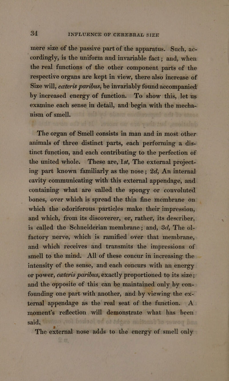 mere size of the passive part of the apparatus. Such, ac- cordingly, is the uniform and invariable fact; and, when the real functions of the other component parts of the respective organs are kept in view, there also increase of Size will, eeteris paribus, be invariably found accompanied by increased energy of function. To show this, let us examine each sense in detail, and begin with the mecha- nism of smell. The organ of Smell consists in man and in most other animals of three distinet parts, each performing a dis- tinct function, and each contributing to the perfection of the united whole. These are, 1s¢, The external project- ing part known familiarly as the nose; 2d, An internal cavity communicating with this external appendage, and containing what are called the spongy or convoluted bones, over which is spread the thin fine membrane on — which the odoriferous particles make their impression, and which, from its discoverer, or, rather, its describer, is called the Schneiderian membrane; and, 3d, The ol- factory nerve, which is ramified over that membrane, and which receives and transmits the impressions of smell to the mind. All of these concur in increasing the intensity of the sense, and each concurs with an energy or power, ceteris paribus, exactly proportioned to its size; and the opposite of this can be maintained only by con- founding one part with another, and by viewing the ex- ternal appendage as the real seat of the function. A moment's reflection will demonstrate what has been said. . bot oe i The external nose adds’ to the energy of smell only