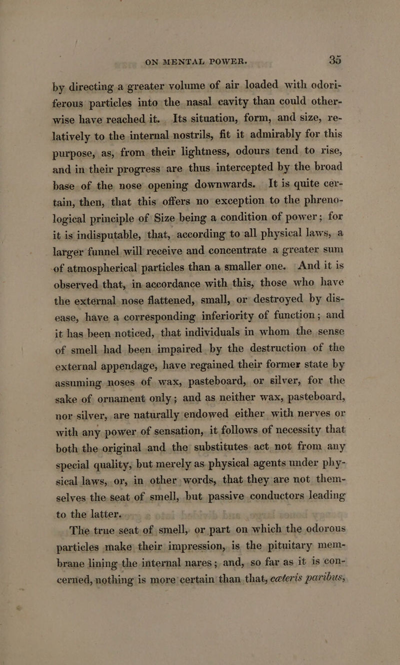 by directing a greater volume of air loaded with odori- ferous particles into the nasal cavity than could other- wise have reached it. Its situation, form, and size, re- latively to the internal nostrils, fit it admirably for this purpose, as, from their lightness, odours tend. to rise, and in their progress are thus intercepted by the broad base of the nose opening downwards. It is quite cer- tain, then, that this offers no exception to the phreno- logical principle of Size being a condition of power; for it is indisputable, that, according to all physical laws, a larger funnel will receive and concentrate a greater sum of atmospherical particles than a smaller one. And it is observed. that, in accordance with this, those who have the external nose flattened, small, or destroyed by dis- ease, have a corresponding inferiority of function ; and it has been noticed, that individuals in whom. the sense of smell had been impaired. by the destruction of the external appendage, have regained their former state by assuming noses of wax, pasteboard, or silver, for the sake of ornament only; and as neither wax, pasteboard, nor silver, are naturally endowed either with nerves or with any power of sensation, it follows of necessity that both the original and the substitutes act. not from any special quality, but merely as. physical agents under phy- sical laws,.or, in other words, that they are not them- selves the seat of smell, but passive conductors leading to the latter. | The true seat of smell, or part on which the odorous particles make their impression, is the pituitary mem- brane lining the internal nares; and, so far as it is con- cerned, nothing is more’ certain than. that, eeteris paribus,