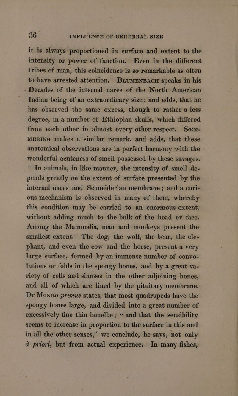 it is always: proportioned in surface and extent to the intensity or power of function. Even in the different tribes of man, this.coincidence is so remarkable as often to have arrested attention. BuumenBacu speaks in his - Decades of the internal nares of the North American Indian being of an extraordinary size ; and adds, that he has observed the same excess, though to rather a less degree, in a number of Ethiopian skulls, which differed from each other in almost every other respect. Sam- MERING makes a similar remark, and adds, that these anatomical observations are in perfect harmony with the wonderful acuteness of smell possessed by these savages. In animals, in like manner, the intensity of smell de- pends greatly on the extent of surface presented by the internal nares and Schneiderian membrane; and a curi- ous mechanism is observed in many of them, whereby this condition may be carried to an enormous extent, without adding much to the bulk of the head or face. Among the Mammalia, man and monkeys present the smallest extent. The dog, the wolf, the bear, the ele- phant, and even the cow and the horse, present a very large surface, formed by an immense number of convo- lutions or folds in the spongy bones, and by a great va- riety of cells and sinuses in the other adjoining bones, and all of which are lined by the pituitary membrane. Dr Monro primus states, that most quadrupeds have the spongy bones large, and divided into a great number of excessively fine thin lamelle; “ and that the sensibility seems to increase in proportion to the surface in this and in all the other senses,” we conclude, he says, not only a priori, but from actual experience. In many fishes,
