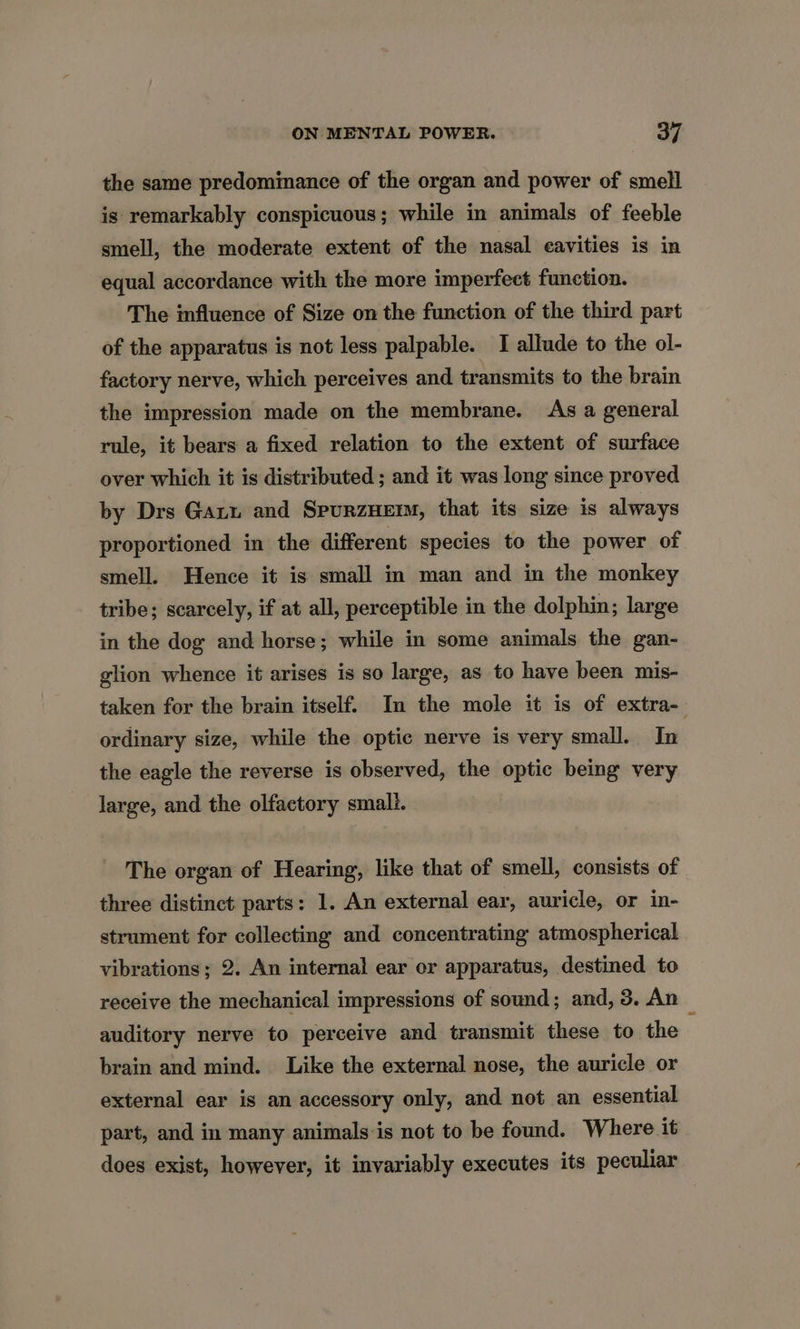 the same predominance of the organ and power of smell is remarkably conspicuous; while in animals of feeble smell, the moderate extent of the nasal cavities is in equal accordance with the more imperfect function. The influence of Size on the function of the third part of the apparatus is not less palpable. I allude to the ol- factory nerve, which perceives and transmits to the brain the impression made on the membrane. As a general rule, it bears a fixed relation to the extent of surface over which it is distributed ; and it was long since proved by Drs Gaz and SpurzHem, that its size is always proportioned in the different species to the power of smell. Hence it is small in man and in the monkey tribe; scarcely, if at all, perceptible in the dolphin; large in the dog and horse; while in some animals the gan- glion whence it arises is so large, as to have been mis- taken for the brain itself. In the mole it is of extra- ordinary size, while the optic nerve is very small. In the eagle the reverse is observed, the optic being very large, and the olfactory smali. The organ of Hearing, like that of smell, consists of three distinct parts: 1. An external ear, auricle, or in- strument for collecting and concentrating atmospherical vibrations; 2. An internal ear or apparatus, destined to receive the mechanical impressions of sound; and, 3. An auditory nerve to perceive and transmit these to the brain and mind. Like the external nose, the auricle or external ear is an accessory only, and not an essential part, and in many animals:is not to be found. Where it does exist, however, it invariably executes its peculiar