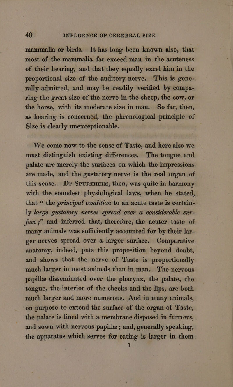 mammalia or birds. It has long been known also, that most of the mammalia far exceed man in the acuteness of their hearing, and that they equally excel him in the proportional size of the auditory nerve. This is gene- rally admitted, and may be readily verified by compa-. ring the great size of the nerve in the sheep, the cow, or the horse, with its moderate size in man. So far, then, as hearing is concerned, the phrenological principle of Size is clearly unexceptionable. We come now to the sense of Taste, and here also we must distinguish existing differences. The tongue and palate are merely the surfaces on which the impressions are made, and the gustatory nerve is the real organ of this sense.. Dr SpurzHEIM, then, was quite in harmony with the soundest physiological laws, when he stated, that “ the principal condition to an acute taste is certain- ly large gustatory nerves spread over a considerable sur- face ;” and inferred that, therefore, the acuter taste of many animals was sufficiently accounted for by their lar- ger nerves spread over a larger surface. Comparative anatomy, indeed, puts this proposition beyond doubt, and shows that the nerve of Taste is proportionally much larger in most animals than in man. The nervous papille disseminated over the pharynx, the palate, the tongue, the interior of the cheeks and the lips, are both much larger and more numerous. And in many animals, on purpose to extend the surface of the organ of Taste, the palate is lined with a membrane disposed in furrows, and sown with nervous papille ; and, generally speaking, the apparatus which serves for eating is larger in them 1 |