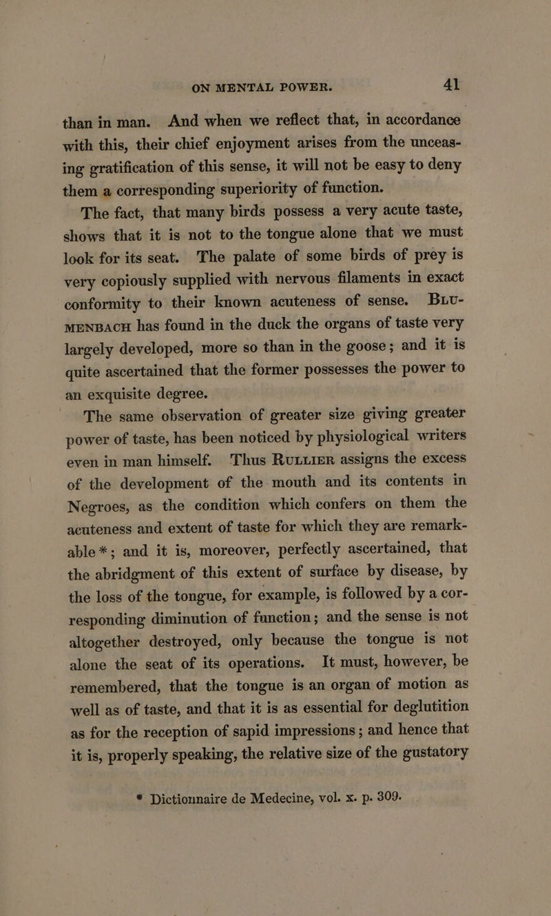 than in man. And when we reflect that, in accordance: with this, their chief enjoyment arises from the unceas- ing gratification of this sense, it will not be easy to deny them a corresponding superiority of function. The fact, that many birds possess a very acute taste, shows that it is not to the tongue alone that we must look for its seat. The palate of some birds of prey is very copiously supplied with nervous filaments in exact conformity to their known acuteness of sense. Buv- MENBACH has found in the duck the organs of taste very largely developed, more so than in the goose ; and it is quite ascertained that the former possesses the power to an exquisite degree. The same observation of greater size giving greater power of taste, has been noticed by physiological writers even in man himself. Thus Ruurer assigns the excess of the development of the mouth and its contents in Negroes, as the condition which confers on them the acuteness and extent of taste for which they are remark- able*; and it is, moreover, perfectly ascertained, that the abridgment of this extent of surface by disease, by the loss of the tongue, for example, is followed by a cor- responding diminution of function; and the sense is not altogether destroyed, only because the tongue is not alone the seat of its operations. It must, however, be remembered, that the tongue is an organ of motion as well as of taste, and that it is as essential for deglutition as for the reception of sapid impressions ; and hence that it is, properly speaking, the relative size of the gustatory * Dictionnaire de Medecine, vol. x. p. 309.