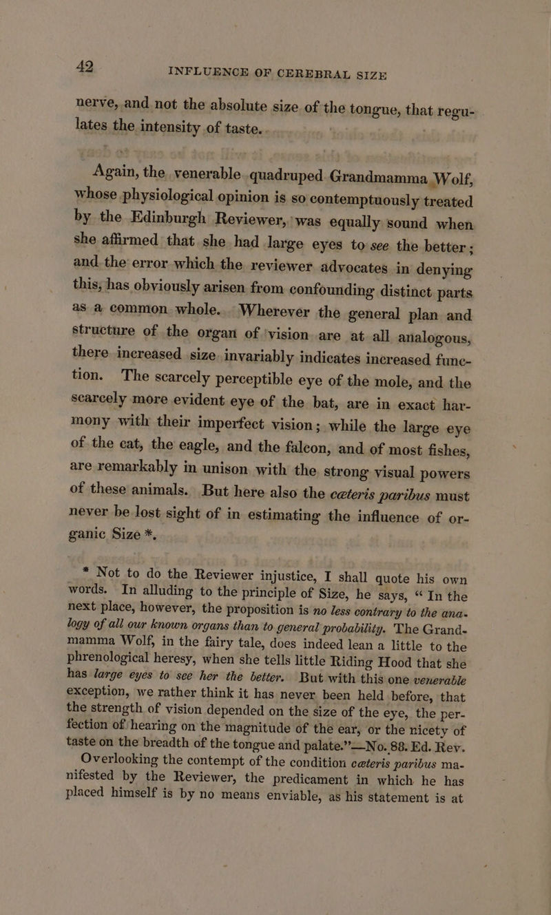 nerve, and not the absolute size of the tongue, that regu- lates the intensity of taste.. Again, the venerable quadruped. Grandmamma Wolf, whose physiological opinion is so contemptuously treated by the Edinburgh Reviewer, was equally sound when she affirmed that she had large eyes to see the better; and. the error which the reviewer advocates in denying this, has obviously arisen from confounding distinct parts as a common whole... Wherever the general plan and structure of the organ of ‘vision are at all analogous, there increased size invariably indicates increased func- tion. The scarcely perceptible eye of the mole, and the searcely more evident eye of the bat, are in exact har- mony with their imperfect vision; while the large eye of the cat, the eagle, and the faleon, and of most fishes, are remarkably in unison with the strong visual powers of these animals. But here also the ceteris paribus must never be lost sight of in estimating the influence of or- ganic Size *, * Not to do the Reviewer injustice, I shall quote his own words. In alluding to the principle of Size, he says, “In the next place, however, the proposition is no Jess contrary to the ana- logy of all our known organs than to general probability. The Grand- mamma Wolf, in the fairy tale, does indeed lean a little to the phrenological heresy, when she tells little Riding Hood that she has large eyes to see her the better. But with this one venerable exception, we rather think it has never been held before, that the strength of vision depended on the size of the eye, the per- fection of hearing on the magnitude of the ear, or the nicety of taste on the breadth of the tongue and palate.”—No. 88. Ed. Rev. Overlooking the contempt of the condition ceteris paribus ma- nifested by the Reviewer, the predicament in which he has placed himself is by no means enviable, as his statement is at