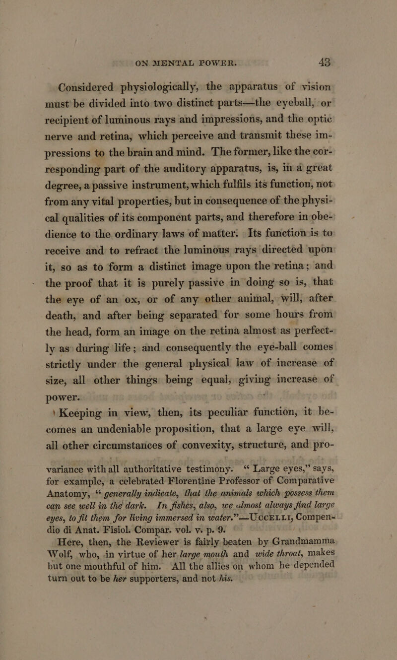 Considered physiologically, the apparatus of vision must be divided into two distinct parts—the eyeball, or recipient of luminous rays and impressions, and the optic nerve and retina, which perceive and transmit these im- pressions to the brain and mind. The former, like the cor- responding part of the auditory apparatus, is, in a great degree, a passive instrument, which fulfils its function, not from any vital properties, but in consequence of the physi- cal qualities of its component parts, and therefore in obe- dience to the ordinary laws of matter. Its function-is to receive and to refract the luminous rays directed upon it, so as to form a distinct image upon the retina; and the proof that it is purely passive in doing so is, that the eye of an ox, or of any other animal, will, after death, and after being separated for some hours from the head, form an image on the retina almost as perfect- ly as» during life; and consequently the eye-ball comes strictly under the general physical law of increase of size, all other things being equal, giving increase of power. \ Keeping in view, then, its peculiar function, it be- comes an undeniable proposition, that a large eye will, all other circumstances of convexity, structure, and pro- variance with all authoritative testimony. ‘“‘ Large eyes,” says, for example, a celebrated Florentine Professor of Comparative Anatomy, ‘ generally indicate, that the animals which possess them can see well in the dark. In Jishes, also, we ulmost always find large eyes, to fit them for living immersed in water.’ —Uccrr 11, Compen- dio di Anat. Fisiol. Compar, vol. v. p. 9. Here, then, the Reviewer is fairly beaten by Grandmamma Wolf, who, in virtue of her large mouth and wide throat, makes but one mouthful of him. All the allies on whom he depended turn out to be her supporters, and not his. 3