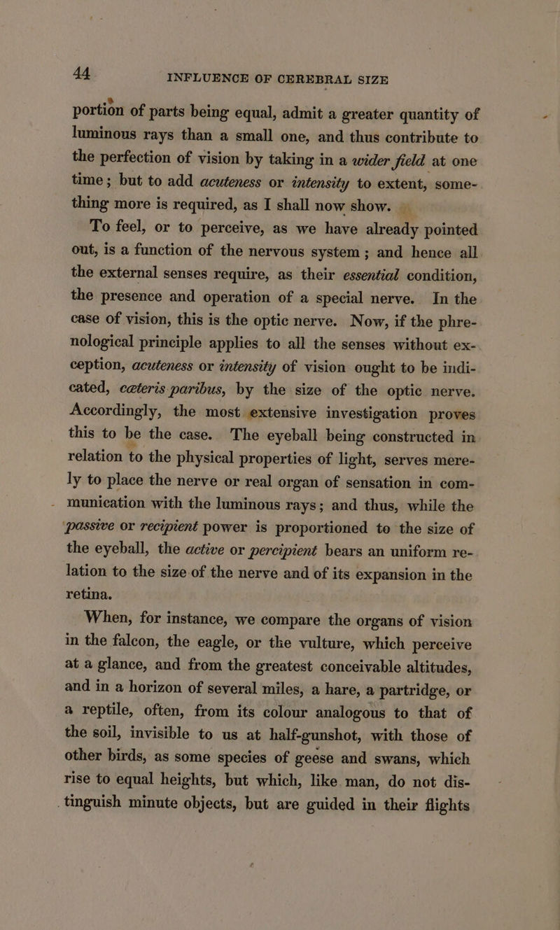 portion of parts being equal, admit a greater quantity of luminous rays than a small one, and thus contribute to the perfection of vision by taking in a wider field at one time ; but to add acuteness or intensity to extent, some- thing more is required, as I shall now show. To feel, or to perceive, as we have already pointed out, is a function of the nervous system ; and hence all the external senses require, as their essential condition, the presence and operation of a special nerve. In the case of vision, this is the optic nerve. Now, if the phre- nological principle applies to all the senses without ex- ception, acuteness or intensity of vision ought to be indi- cated, ceteris paribus, by the size of the optic nerve. Accordingly, the most extensive investigation proves this to be the case. The eyeball being constructed in relation to the physical properties of light, serves mere- ly to place the nerve or real organ of sensation in com- munication with the luminous rays; and thus, while the passive or recipient power is proportioned to the size of the eyeball, the active or percipient bears an uniform re- lation to the size of the nerve and of its expansion in the retina. When, for instance, we compare the organs of vision in the falcon, the eagle, or the vulture, which perceive at a glance, and from the greatest conceivable altitudes, and in a horizon of several miles, a hare, a partridge, or a reptile, often, from its colour analogous to that of the soil, invisible to us at half-gunshot, with those of other birds, as some species of geese and swans, which rise to equal heights, but which, like man, do not dis- tinguish minute objects, but are guided in their flights