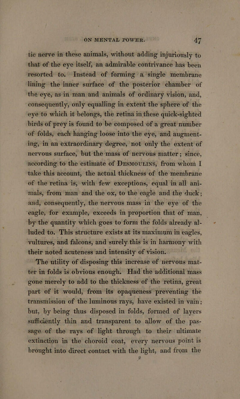 tic nerve in these animals, without adding injuriously to that of the eye itself, an admirable contrivance has been resorted to. Instead of forming a single membrane lining the inner surface of the posterior chamber of the eye, as in man and animals of ordinary vision, and, consequently, only equalling in extent the sphere of the eye to which it belongs, the retina in these quick-sighted birds of prey is found to be composed ‘of a great number of folds, each hanging loose into the eye, and augment- ing, in an extraordinary degree, not only the extent of nervous surface, but the mass of nervous matter; since, according to the estimate of Desmoutins, from whom I take this account, the actual thickness of the membrane of the retina is, with few exceptions, equal in all ani- mals, from man and the ox, to the eagle and the duck; and, consequently, the nervous mass in the eye of the eagle, for example, exceeds in proportion that of man, by the quantity which goes to form the folds already al- , luded to. This structure exists at its maximum in eagles, vultures, and falcons, and surely this is in harmony with their noted acuteness and intensity of vision. The utility of disposmg this increase of nervous mat- ter in folds is obvious enough. Had the additional mass gone merely to add to the thickness of the retina, great part of it would, from its opaqueness preventing the transmission of the luminous rays, have existed in vain; but, by being thus disposed in folds, formed of layers sufficiently thin and transparent to allow of the pas- sage of the rays of light through to their ultimate extinetion in the choroid coat, every nervous point is brought into direct contact with the light, and from the 2