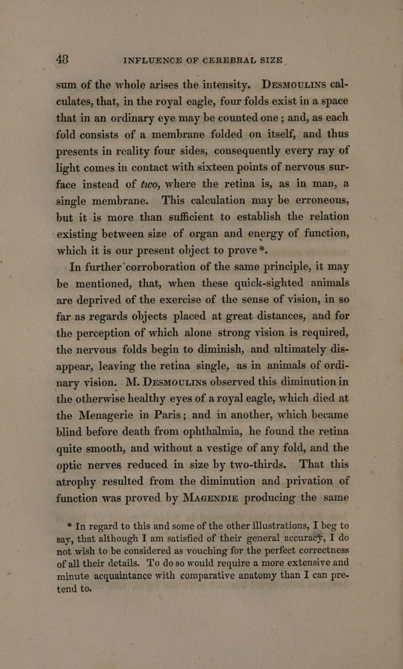 sum of the whole arises the intensity. DesMouLins cal- culates, that, in the royal eagle, four folds exist in a space that in an ordinary eye may be counted one ; and, as each ‘fold consists of a membrane folded on itself, and thus presents in reality four sides, consequently every ray of light comes in contact with sixteen points of nervous sur- face instead of two, where the retina is, as in man, a single membrane. This calculation may be erroneous, but it is more than sufficient to establish the relation existing between size of organ and energy of function, which it is our present object to prove*. In further’ corroboration of the same principle, it may be mentioned, that, when these quick-sighted animals are deprived of the exercise of the sense of vision, in so far as regards objects placed at great distances, and for the perception of which alone strong vision is required, the nervous folds begin to diminish, and ultimately dis- appear, leaving the retina single, as in animals of ordi- nary vision. M. Desmouxins observed this diminution in the otherwise healthy eyes of aroyal eagle, which died at the Menagerie in Paris; and in another, which became blind before death from ophthalmia, he found the retina quite smooth, and without a vestige of any fold, and the optic nerves reduced in size by two-thirds. That this atrophy resulted from the diminution and privation of function was proved by MacenpizE producing the same *In regard to this and some of the other illustrations, I beg to say, that although I am satisfied of their general accuracy, I do not wish to be considered as vouching for the perfect correctness of all their details. To doso would require a more extensive and minute acquaintance with comparative anatomy than I can pre- tend to.