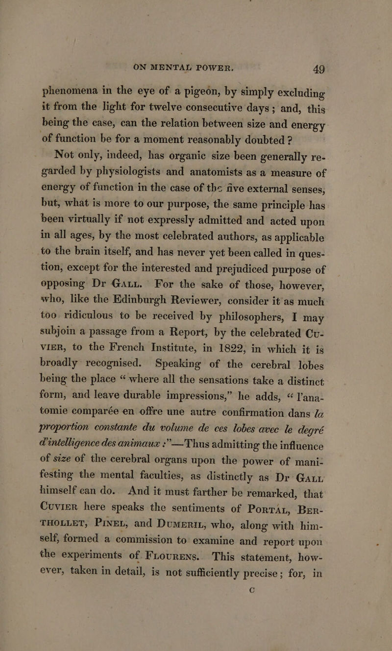 phenomena in the eye of a pigeon, by simply excluding it from the light for twelve consecutive days ; and, this being the case, can the relation between size and energy of function be for a moment reasonably doubted ? Not only, indeed, has organic size been generally re- garded by physiologists and anatomists as a measure of energy of function in the case of the five external senses, but, what is more to our purpose, the same principle has been virtually if not expressly admitted and acted upon in all ages, by the most celebrated authors, as applicable to the brain itself, and has never yet been called in ques- tion, except for the interested and prejudiced purpose of opposing Dr Ga. For the sake of those, however, who, like the Edinburgh Reviewer, consider it’'as much too. ridiculous to be received by philosophers, I may subjoin a passage from a Report, by the celebrated Cu- vieR, to the French Institute, in 1822, in which it is broadly recognised. Speaking of the cerebral lobes being the place “ where all the sensations take a distinct form, and leave durable impressions,” he adds, “ I’ana- tomie comparée en offre une autre confirmation dans Ja proportion constante du volume de ces lobes avec le degré d intelligence des animaux :”—Thus admitting the influence of size of the cerebral organs upon the power of mani: festing the mental faculties, as distinctly as Dr Gat himself can do.. And it must farther be remarked, that Cuvier here speaks the sentiments of Porrat, Ber- THOLLET, PINEL, and Dumerix, who, along with him- self, formed a commission to examine and report upon the experiments of Fiourens. This statement, how- ever, taken in detail, is not sufficiently precise; for, in C