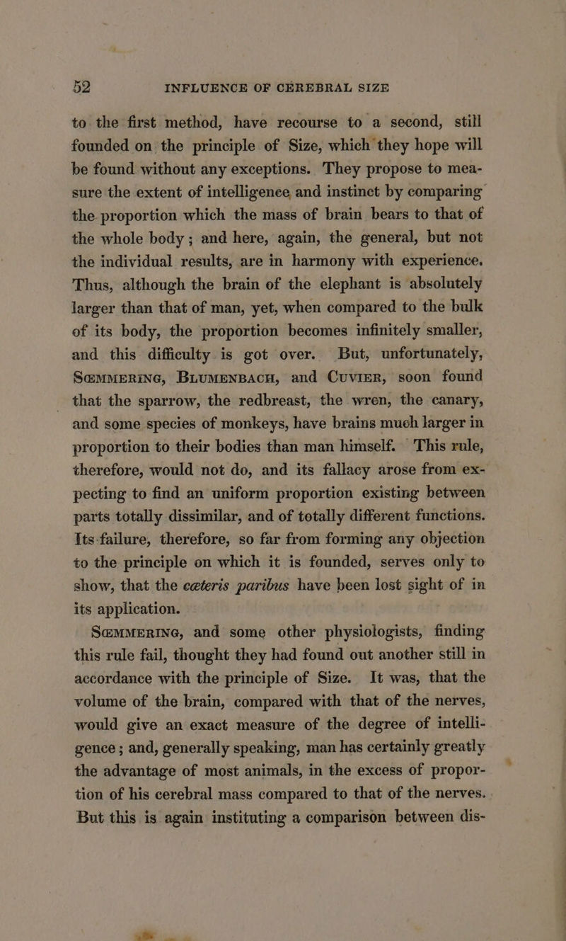 to the first method, have recourse to a second, still founded on the principle of Size, which they hope will be found without any exceptions. They propose to mea- sure the extent of intelligence, and instinct by comparing the proportion which the mass of brain bears to that of the whole body ; and here, again, the general, but not the individual results, are in harmony with experience. Thus, although the brain of the elephant is absolutely larger than that of man, yet, when compared to the bulk of its body, the proportion becomes infinitely smaller, and this difficulty is got over. But, unfortunately, S@MMERING, BLUMENBACH, and CuvieR, soon found that the sparrow, the redbreast, the wren, the canary, and some species of monkeys, have brains much larger in proportion to their bodies than man himself. This rule, therefore, would not do, and its fallacy arose from ex- pecting to find an uniform proportion existing between parts totally dissimilar, and of totally different functions. Its-failure, therefore, so far from forming any objection to the principle on which it is founded, serves only to show, that the ceteris paribus have been lost sight of in its application. S@MMERING, and some other physiologists, finding this rule fail, thought they had found out another still in accordance with the principle of Size. It was, that the volume of the brain, compared with that of the nerves, would give an exact measure of the degree of intelli- gence ; and, generally speaking, man has certainly greatly the advantage of most animals, in the excess of propor- tion of his cerebral mass compared to that of the nerves. But this is again instituting a comparison between dis-