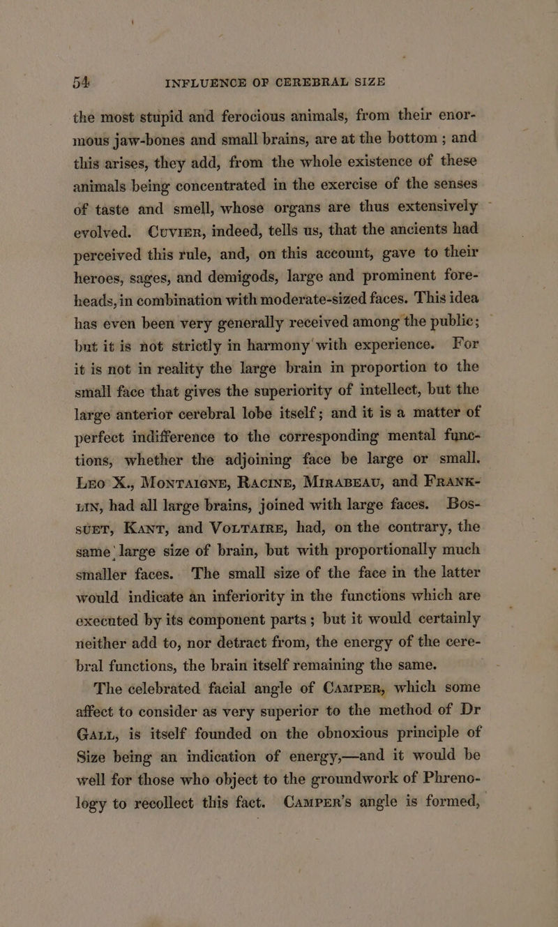 the most stupid and ferocious animals, from their enor- mous jaw-bones and small brains, are at the bottom ; and this arises, they add, from the whole existence of these animals being concentrated in the exercise of the senses of taste and smell, whose organs are thus extensively ~ evolved. Cuvier, indeed, tells us, that the ancients had perceived this rule, and, on this account, gave to their heroes, sages, and demigods, large and prominent fore- heads, in combination with moderate-sized faces. This idea has even been very generally received among the public; — but it is not strictly m harmony with experience. For it is not in reality the large brain in proportion to the small face that gives the superiority of intellect, but the large anterior cerebral lobe itself; and it is a matter of perfect indifference to the corresponding mental func- tions, whether the adjoining face be large or small. Lro X., Montaigne, Racine, Miraseav, and FRANK- uN, had all large brains, joined with large faces. Bos- sunt, Kant, and Vo.rarre, had, on the contrary, the same ‘large size of brain, but with proportionally much smaller faces. The small size of the face in the latter would indicate an inferiority in the functions which are executed by its component parts; but it would certainly neither add to, nor detract from, the energy of the cere- bral functions, the brain itself remaining the same. The celebrated facial angle of Camper, which some affect to consider as very superior to the method of Dr GALL, is itself founded on the obnoxious principle of Size being an indication of energy,—and it would be well for those who object to the groundwork of Phreno- logy to recollect this fact. Camprr’s angle is formed,