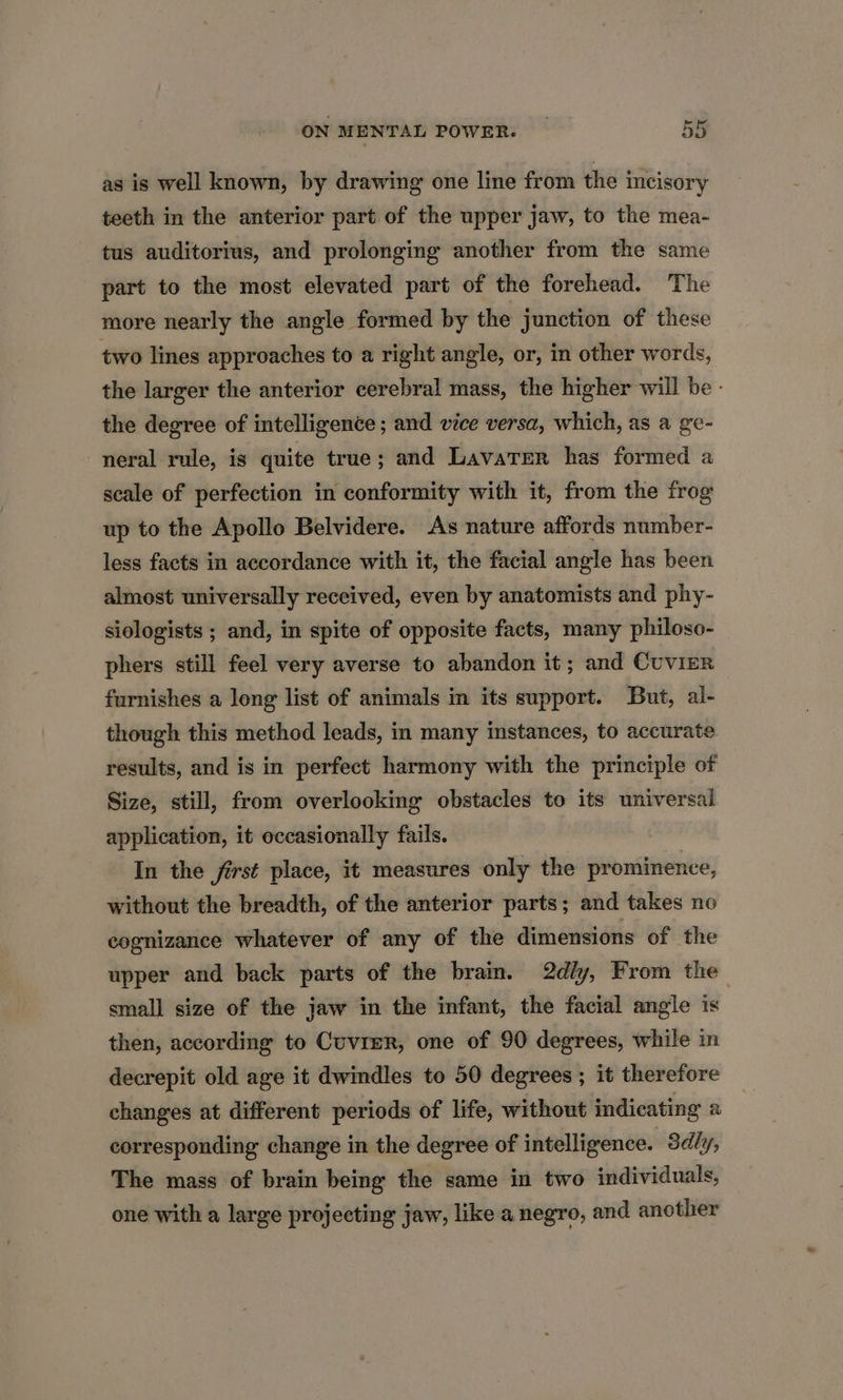 as is well known, by drawing one line from the incisory teeth in the anterior part of the upper jaw, to the mea- tus auditorius, and prolonging another from the same part to the most elevated part of the forehead. The more nearly the angle formed by the junction of these two lines approaches to a right angle, or, in other words, the larger the anterior cerebral mass, the higher will be - the degree of intelligence ; and vice versa, which, as a ge- neral rule, is quite true; and Lavarer has formed a scale of perfection in conformity with it, from the frog up to the Apollo Belvidere. As nature affords number- less facts in accordance with it, the facial angle has been almost universally received, even by anatomists and phy- siologists ; and, in spite of opposite facts, many philoso- phers still feel very averse to abandon it; and Cuvier furnishes a long list of animals in its support. But, al- though this method leads, in many instances, to accurate results, and is in perfect harmony with the principle of Size, still, from overlooking obstacles to its universal application, it occasionally fails. In the first place, it measures only the prominence, without the breadth, of the anterior parts; and takes no cognizance whatever of any of the dimensions of the upper and back parts of the brain. 2dly, From the small size of the jaw in the infant, the facial angle is then, according to Cuvrer, one of 90 degrees, while in decrepit old age it dwindles to 50 degrees ; it therefore changes at different periods of life, without indicating a corresponding change in the degree of intelligence. Sdly, The mass of brain being the same in two individuals, one with a large projecting jaw, like a negro, and another