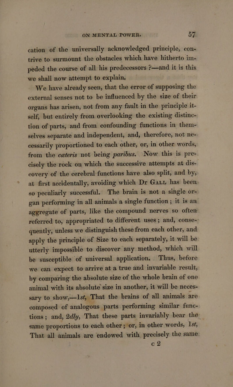 cation of the universally acknowledged principle, con- trive to surmount the obstacles which have hitherto im- peded the course of all his predecessors ?—and it is this we shall now attempt to explain. We have already seen, that the error of supposing the external senses not to be influenced by the size of their organs has arisen, not from any fault in the principle it- self, but entirely from overlooking the existing distinc- tion of parts, and from confounding functions in them~- selves separate and independent, and, therefore, not ne- cessarily proportioned to each other, or, in other words, from the ceteris not being paribus. Now this is pre- cisely the rock on which the successive attempts at dis- covery of the cerebral-functions have also split, and by, at first accidentally, avoiding which Dr Gauu has been. so peculiarly successful. The brain is not a single or- wan performing in all animals a single function ; it is an aggregate of parts, like the compound nerves so often referred to, appropriated to different uses; and, conse- quently, unless we distinguish these from each other, and apply the principle of Size to each separately, it will be utterly impossible to discover any method, which will be susceptible of universal application. Thus, before we can expect to arrive at a true and invariable result, by comparing the absolute size of the whole brain of one animal with its absolute size in another, it will be neces- sary to show,—Is¢, That the brains of all animals are composed of analogous parts performing similar func- tions; and, 2dly, That these parts invariably bear the same proportions to each other ; or, in other words, Ist, That all animals are endowed with precisely the same. c2