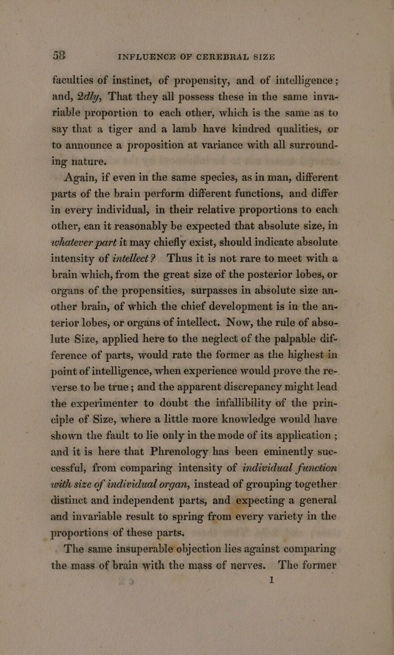 faculties of instinct, of propensity, and of intelligence ; and, 2dly, That they all possess these in the same inva- riable proportion to each other, which is the same as to say that a tiger and a lamb have kindred qualities, or to announce a proposition at variance with all surreund- ing nature. i Again, if even in the same species, as in man, different parts of the brain perform different functions, and differ in every individual, in their relative proportions to each other, ean it reasonably be expected that absolute size, in whatever part it may chiefly exist, should indicate absolute intensity of intellect? Thus it is not rare to meet with a brain which, from the great size of the posterior lobes, or organs of the propensities, surpasses in absolute size an- other brain, of which the chief development is in the an- terior lobes, or organs of intellect. Now, the rule of abso- lute Size, applied here to the neglect of the palpable dif- ference of parts, would rate the former as the highest in point of intelligence, when experience would prove the re- verse to be true; and the apparent discrepancy might lead the experimenter to doubt the infallibility of the prin- ciple of Size, where a little more knowledge would have shown the fault to lie only in the mode of its application ; and it is here that Phrenology has been eminently suc- cessful, from comparing intensity of individual function with size of individual organ, instead of grouping together distinct and independent parts, and expecting a general and invariable result to spring from every variety in the _ proportions of these parts. . The same insuperable objection lies against comparing the mass of brain with the mass of nerves. The former 1