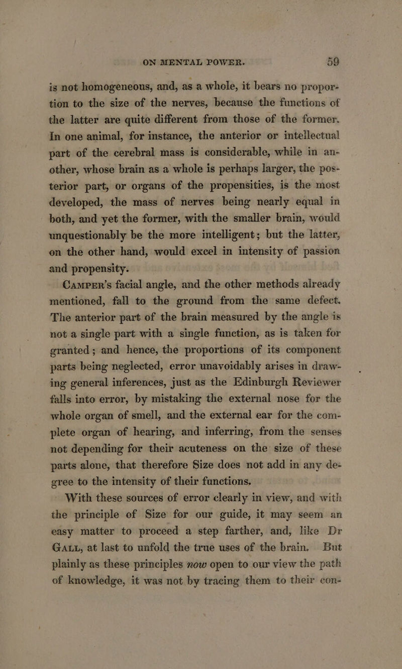 is not homogeneous, and, asa whole, it bears no propor- tion to the size of the nerves, because the functions of the latter are quite different from those of the former. In one animal, for instance, the anterior or intellectual part of the cerebral mass is considerable, while in an- other, whose brain as a whole is perhaps larger, the pos- terior part, or organs of the propensities, is the most developed, the mass of nerves being nearly equal in both, and yet the former, with the smaller brain, would unquestionably be the more intelligent; but the latter, on the other hand, would excel in intensity of passion and propensity. | Camper’s facial angle, and the other methods already mentioned, fall to the ground from the same defect. The anterior part of the brain measured by the angle is not a single part with a single function, as is taken for granted; and hence, the proportions of its component parts being neglected, error unavoidably arises in draw- ing general inferences, just as the Edinburgh Reviewer falls into error, by mistaking the external nose for the whole organ of smell, and the external ear for the com- plete organ of hearing, and inferring, from the senses not depending for their acuteness on the size of these parts alone, that therefore Size does not add in any de- gree to the intensity of their functions. - With these sources of error clearly in view, and with the principle of Size for our guide, it may seem an easy matter to proceed a step farther, and, like Dr GALL, at last to unfold the true uses of the brain. But plainly as these principles now open to our view the path of knowledge, it was not by tracing them to their con-