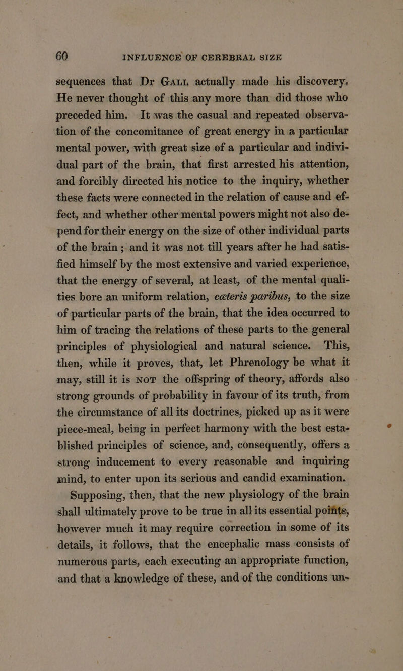 sequences that Dr Ga actually made his discovery. He never thought of this any more than did those who preceded him. It was the casual and repeated observa- tion of the concomitance of great energy in a particular mental power, with great size of a particular and indivi- dual part of the brain, that first arrested his attention, and forcibly directed his notice to the inquiry, whether these facts were connected in the relation of cause and ef- fect, and whether other mental powers might not also de- pend for their energy on the size of other individual parts of the brain ;- and it was not till years after he had satis- fied himself by the most extensive and varied experience, that the energy of several, at least, of the mental quali- ties bore an uniform relation, ceteris paribus, to the size of particular parts of the brain, that the idea occurred to him of tracing the relations of these parts to the general principles of physiological and natural science. This, then, while it proves, that, let Phrenology be what it may, still it is Nor the offspring of theory, affords also strong grounds of probability in favour of its truth, from the circumstance of all its doctrines, picked up as it were piece-meal, being in perfect harmony with the best esta- blished principles of science, and, consequently, offers a strong inducement to every reasonable and inquiring mind, to enter upon its serious and candid examination. Supposing, then, that the new physiology of the brain shall ultimately prove to be true in all its essential points, however much it may require correction in some of its details, it follows, that the encephalic mass ‘consists of numerous parts, each executing an appropriate function, and that a knowledge of these, and of the conditions un-