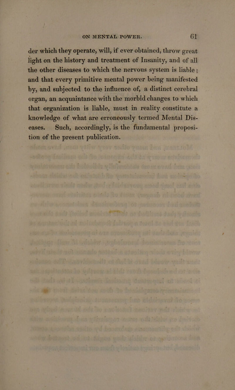 der which they operate, will, if ever obtained, throw great light on the history and treatment of Insanity, and of all the other diseases to which the nervous system is liable : and that every primitive mental power being manifested by, and subjected to the influence of, a distinct cerebral organ, an acquaintance with the morbid changes to which that organization is liable, must im reality constitute a knowledge of what are erroneously termed Mental Dis- eases. Such, accordingly, is the fundamental proposi- tion of the present publication.