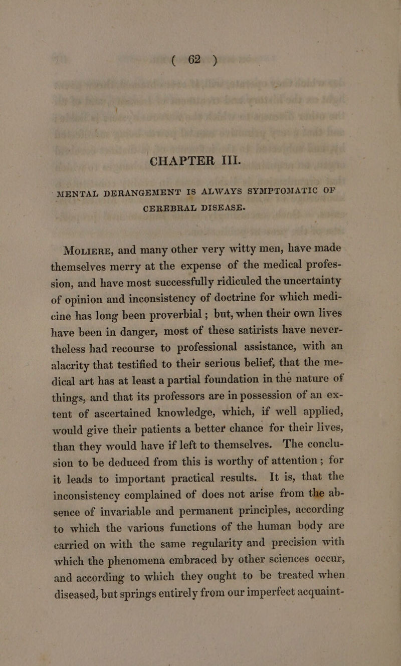 CHAPTER III. “MENTAL DERANGEMENT tS ALWAYS SYMPTOMATIC OF CEREBRAL DISEASE. Mourers, and many other very witty men, have made themselves merry at the expense of the medical profes- sion, and have most successfully ridiculed the uncertainty of opinion and inconsistency of doctrine for which medi- cine has long been proverbial ; but, when their own lives have been in danger, most of these satirists have never- theless had recourse to professional assistance, with an alacrity that testified to their serious belief, that the me- dical art has at least a partial foundation in the nature of things, and that its professors are in possession of an ex- tent of ascertained knowledge, which, if well applied, would give their patients a better chance for their lives, than they would have if left to themselves. The conclu- sion to be deduced from this is worthy of attention; for it leads to important practical results. It is, that the inconsistency complained of does not arise from the ab- sence of invariable and permanent principles, according to which the various functions of the human body are carried on with the same regularity and precision with which the phenomena embraced by other sciences occur, and according to which they ought to be treated when diseased, but springs entirely from our imperfect acquaint-