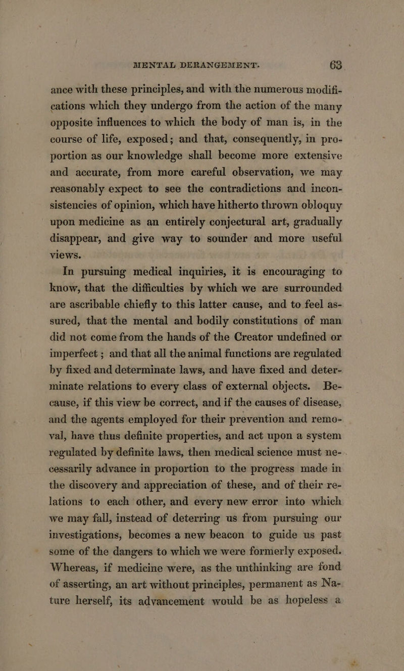 ance with these principles, and with the numerous modifi- cations which they undergo from the action of the many opposite influences to which the body of man is, in the course of life, exposed; and that, consequently, in pro- portion as our knowledge shall become more extensive and accurate, from more careful observation, we may reasonably expect to see the contradictions and incon- sistencies of opinion, which have hitherto thrown obloquy upon medicine as an entirely conjectural art, gradually disappear, and give way to sounder and more useful views. In pursuing medical inquiries, it is encouraging to | know, that the difficulties by which we are surrounded are ascribable chiefly to this latter cause, and to feel as- sured, that the mental and bodily constitutions of man did not come from the hands of the Creator undefined or imperfect ; and that all the animal functions are regulated by fixed and determinate laws, and have fixed and deter- minate relations to every class of external objects. Be- cause, if this view be correct, and if the causes of disease, and the agents employed for their prevention and remo- val, have thus definite properties, and act upon a system regulated by definite laws, then medical science must ne- . cessarily advance in proportion to the progress made in the discovery and appreciation of these, and of their re- lations to each other, and every new error into which we may fall, instead of deterring us from pursuing our investigations, becomes a new beacon to guide us past some of the dangers to which we were formerly exposed. Whereas, if medicine were, as the unthinking are fond of asserting, an art without principles, permanent as Na- ture herself, its advancement would be as hopeless a