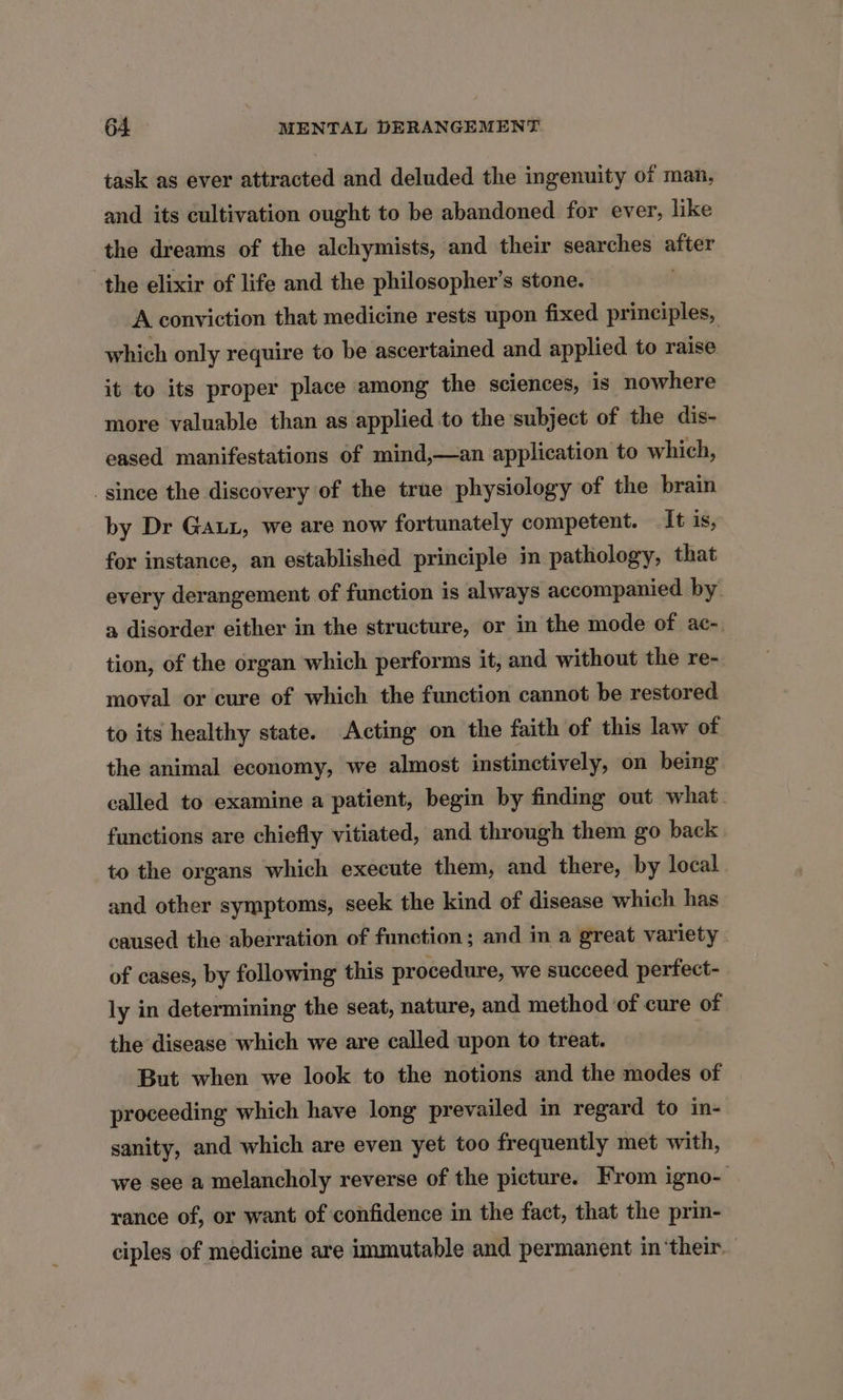 task as ever attracted and deluded the ingenuity ot man, and its cultivation ought to be abandoned for ever, like the dreams of the alchymists, and their searches after the elixir of life and the philosopher's stone. A conviction that medicine rests upon fixed principles, which only require to be ascertained and applied to raise it to its proper place among the sciences, is nowhere more valuable than as applied to the subject of the dis- eased manifestations of mind,—an application to which, since the discovery of the true physiology of the brain by Dr Gaux, we are now fortunately competent. It is, for instance, an established principle in pathology, that every derangement of function is always accompanied by a disorder either in the structure, or in the mode of ac- tion, of the organ which performs it, and without the re- moval or cure of which the function cannot be restored to its healthy state. Acting on the faith of this law of the animal economy, we almost instinctively, on being called to examine a patient, begin by finding out what. functions are chiefly vitiated, and through them go back to the organs which execute them, and there, by local and other symptoms, seek the kind of disease which has caused the aberration of function; and in a great variety of cases, by following this procedure, we succeed perfect- ly in determining the seat, nature, and method of cure of the disease which we are called upon to treat. But when we look to the notions and the modes of proceeding which have long prevailed in regard to in- sanity, and which are even yet too frequently met with, we see a melancholy reverse of the picture. From igno- rance of, or want of confidence in the fact, that the prin- ciples of medicine are immutable and permanent in ‘their