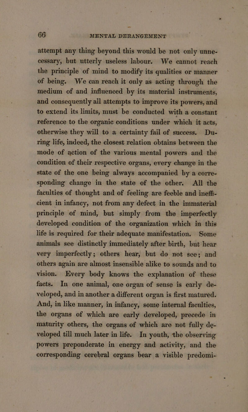 ~ 66 MENTAL DERANGEMENT attempt any thing beyond this would be not only unne- cessary, but utterly useless labour. We cannot reach the principle of mind to modify its qualities or manner of being. We can reach it only as acting through the medium of and influenced by its material instruments, and consequently all attempts to improve its powers, and to extend its limits, must be conducted with a constant reference to the organic conditions under which it acts, otherwise they will to a certainty fail of success. Du- ring life, indeed, the closest relation obtains between the mode of action of the various mental powers and the condition of their respective organs, every change in the state of the one being always accompanied by a corre- sponding change in the state of the other. All the faculties of thought and of feeling are feeble and ineffi- cient in infancy, not from any defect in the immaterial principle of mind, but simply from the imperfectly developed condition of the organization which in this life is required for their adequate manifestation. Some animals see distinctly immediately after birth, but hear very imperfectly; others hear, but do not see; and others again are almost insensible alike to sounds and to vision. Every body knows the explanation of these facts. In one animal, one organ of sense is early de- veloped, and in another a different organ is first matured. And, in like manner, in infancy, some internal faculties, the organs of which are early developed, precede in maturity others, the organs of which are not fully de- veloped till much later in life. In youth, the observing powers preponderate in energy and activity, and the corresponding cerebral organs bear a visible predomi-