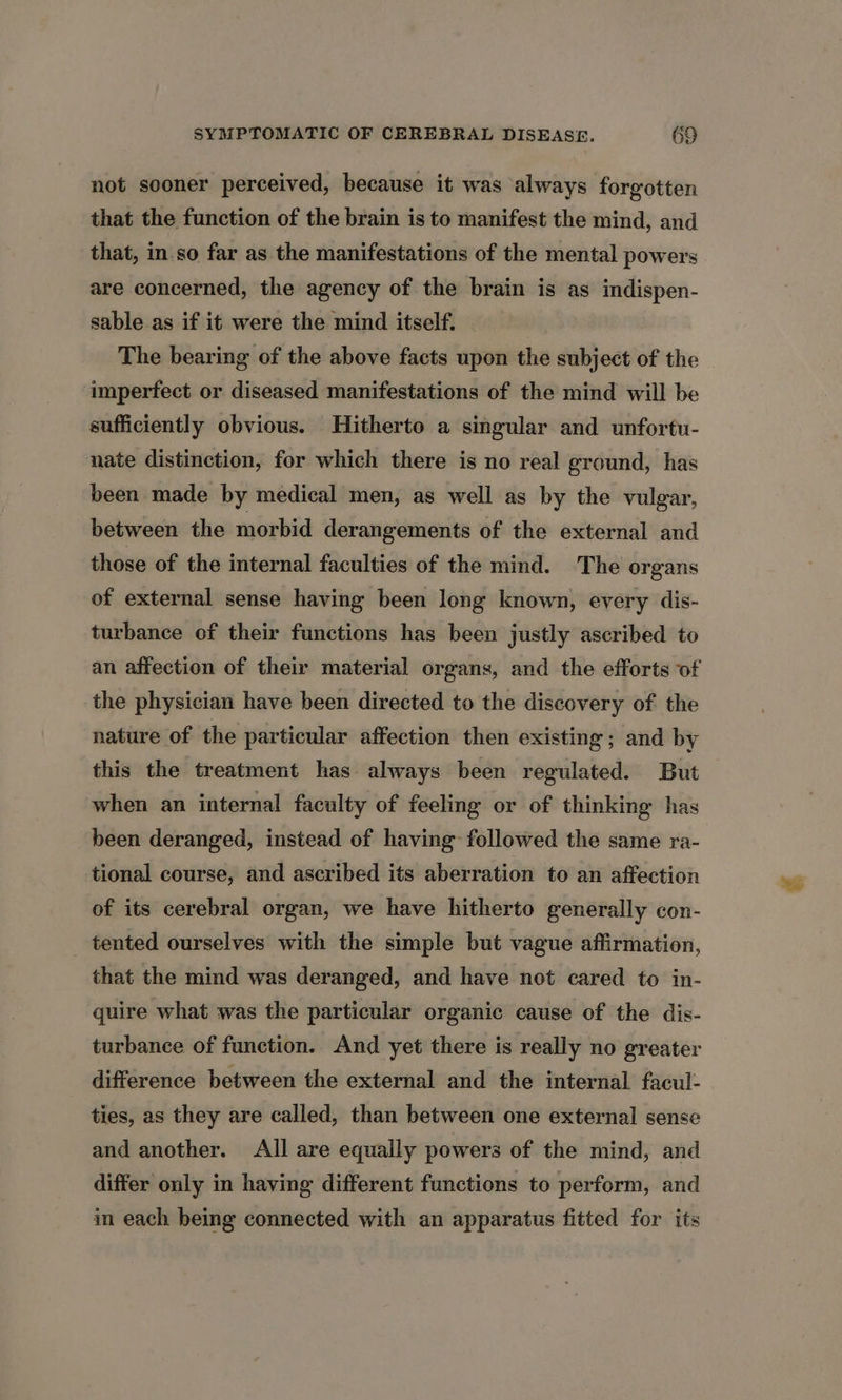 not sooner perceived, because it was always forgotten that the function of the brain is to manifest the mind, and that, in so far as the manifestations of the mental powers are concerned, the agency of the brain is as indispen- sable as if it were the mind itself. The bearing of the above facts upon the subject of the imperfect or diseased manifestations of the mind will be sufficiently obvious. Hitherto a singular and unfortu- nate distinction, for which there is no real ground, has been made by medical men, as well as by the vulgar, between the morbid derangements of the external and those of the internal faculties of the mind. The organs of external sense having been long known, every dis- turbance of their functions has been justly ascribed to an affection of their material organs, and the efforts of the physician have been directed to the discovery of the nature of the particular affection then existing; and by this the treatment has always been regulated. But when an internal faculty of feeling or of thinking has been deranged, instead of having followed the same ra- tional course, and ascribed its aberration to an affection of its cerebral organ, we have hitherto generally con- tented ourselves with the simple but vague affirmation, that the mind was deranged, and have not cared to in- quire what was the particular organic cause of the dis- turbance of function. And yet there is really no greater difference between the external and the internal facul- ties, as they are called, than between one external sense and another. All are equally powers of the mind, and differ only in having different functions to perform, and in each being connected with an apparatus fitted for its