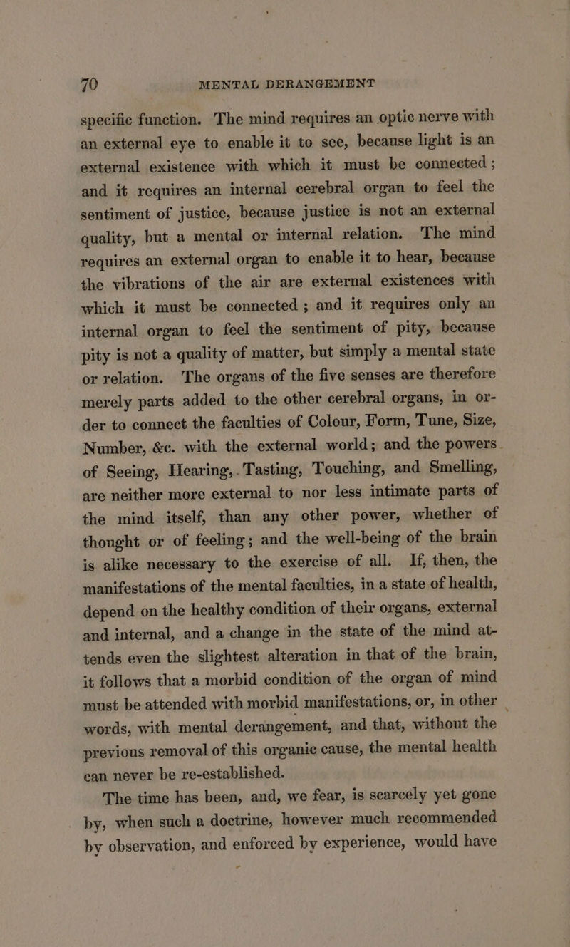 specific function. The mind requires an optic nerve with an external eye to enable it to see, because light is an external existence with which it must be connected ; and it requires an internal cerebral organ to feel the sentiment of justice, because justice is not an external quality, but a mental or internal relation. The mind requires an external organ to enable it to hear, because the vibrations of the air are external existences with which it must be connected ; and it requires only an internal organ to feel the sentiment of pity, because pity is not a quality of matter, but simply a mental state or relation. The organs of the five senses are therefore merely parts added to the other cerebral organs, in or- der to connect the faculties of Colour, Form, Tune, Size, Number, &amp;c. with the external world; and the powers. of Seeing, Hearing,. Tasting, Touching, and Smelling, are neither more external to nor less intimate parts of the mind itself, than any other power, whether of thought or of feeling; and the well-being of the brain is alike necessary to the exercise of all. If, then, the manifestations of the mental faculties, in a state of health, depend on the healthy condition of their organs, external and internal, and a change in the state of the mind at- tends even the slightest alteration in that of the brain, it follows that a morbid condition of the organ of mind must be attended with morbid manifestations, or, in other _ words, with mental derangement, and that, without the previous removal of this organic cause, the mental health can never be re-established. The time has been, and, we fear, is scarcely yet gone by, when such a doctrine, however much recommended by observation, and enforced by experience, would have r