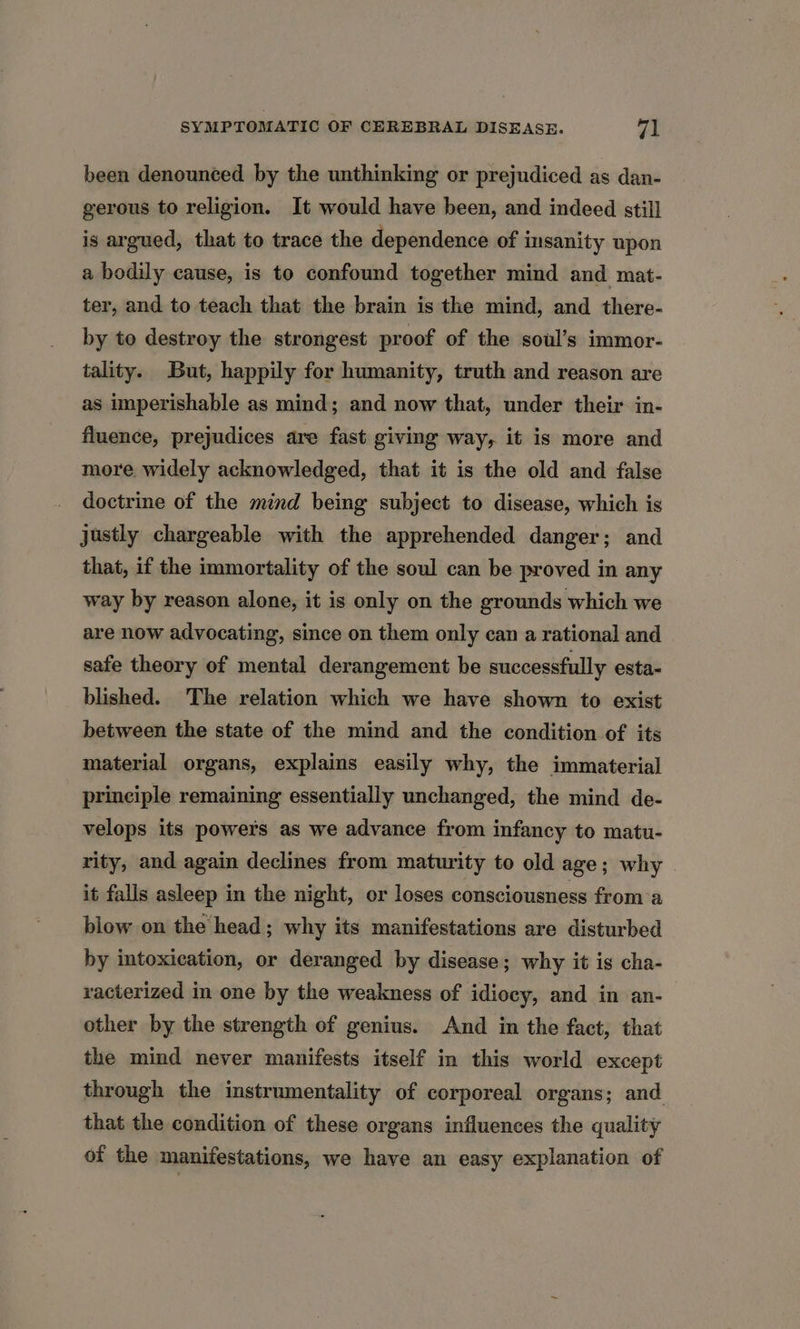 been denounced by the unthinking or prejudiced as dan- gerous to religion. It would have been, and indeed still is argued, that to trace the dependence of insanity upon a bodily cause, is to confound together mind and mat- ter, and to teach that the brain is the mind, and there- by to destroy the strongest proof of the soul’s immor- tality. But, happily for humanity, truth and reason are as imperishable as mind; and now that, under their in- fluence, prejudices are fast giving way, it is more and more widely acknowledged, that it is the old and false doctrine of the mind being subject to disease, which is justly chargeable with the apprehended danger; and that, if the immortality of the soul can be proved in any way by reason alone, it is only on the grounds which we are now advocating, since on them only can a rational and safe theory of mental derangement be successfully esta- blished. The relation which we have shown to exist between the state of the mind and the condition of its material organs, explains easily why, the immaterial principle remaining essentially unchanged, the mind de- velops its powers as we advance from infancy to matu- rity, and again declines from maturity to old age; why it falls asleep in the night, or loses consciousness froma blow on the head; why its manifestations are disturbed by intoxication, or deranged by disease; why it is cha- racterized in one by the weakness of idiocy, and in an- other by the strength of genius. And in the fact, that the mind never manifests itself in this world except through the instrumentality of corporeal organs; and that the condition of these organs influences the quality of the manifestations, we have an easy explanation of