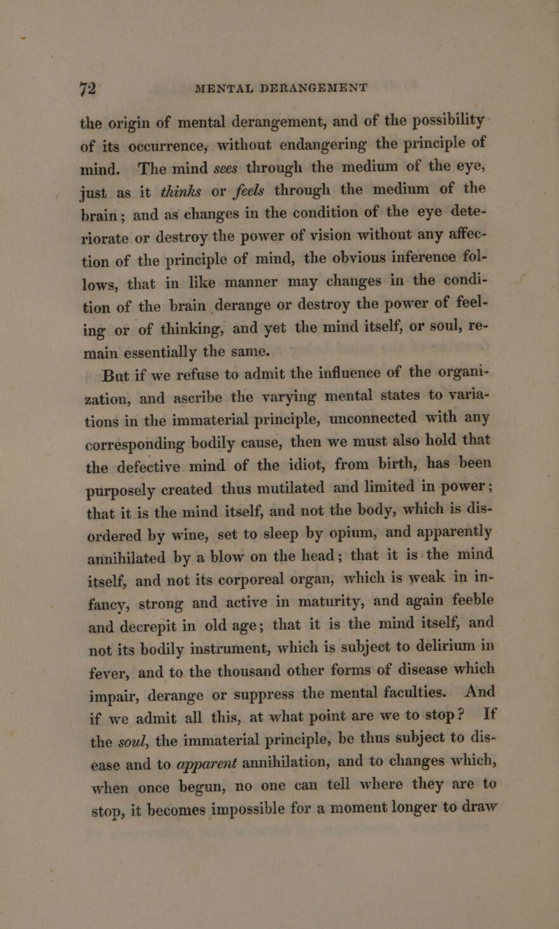 the origin of mental derangement, and of the possibility of its occurrence, without endangering the principle of mind. ‘The mind sees through the medium of the eye, just as it thinks or feels through the medium of the brain; and as changes in the condition of the eye dete- riorate or destroy the power of vision without any affec- tion of the principle of mind, the obvious inference fol- lows, that in like manner may changes in the condi- tion of the brain derange or destroy the power of feel- ing or of thinking, and yet the mind itself, or soul, re- main essentially the same.. But if we refuse to admit the influence of the organi- zation, and ascribe the varying mental states to varia- tions in the immaterial principle, unconnected with any corresponding bodily cause, then we must also hold that the defective mind of the idiot, from birth, has been purposely created thus mutilated and limited in power ; that it is the mind itself, and not the body, which is dis- ordered by wine, set to sleep by opium, and apparently annihilated by a blow on the head; that it is the mind itself, and not its corporeal organ, which is weak in in- fancy, strong and active in maturity, and again feeble and decrepit in old age; that it is the mind itself, and not its bodily instrument, which is subject to delirium in fever, and to the thousand other forms of disease which impair, derange or suppress the mental faculties. And if we admit all this, at what point are we to stop? If the soul, the immaterial principle, be thus subject to dis- ease and to apparent annihilation, and to changes which, when once begun, no one can tell where they are to stop, it becomes impossible for a moment longer to draw