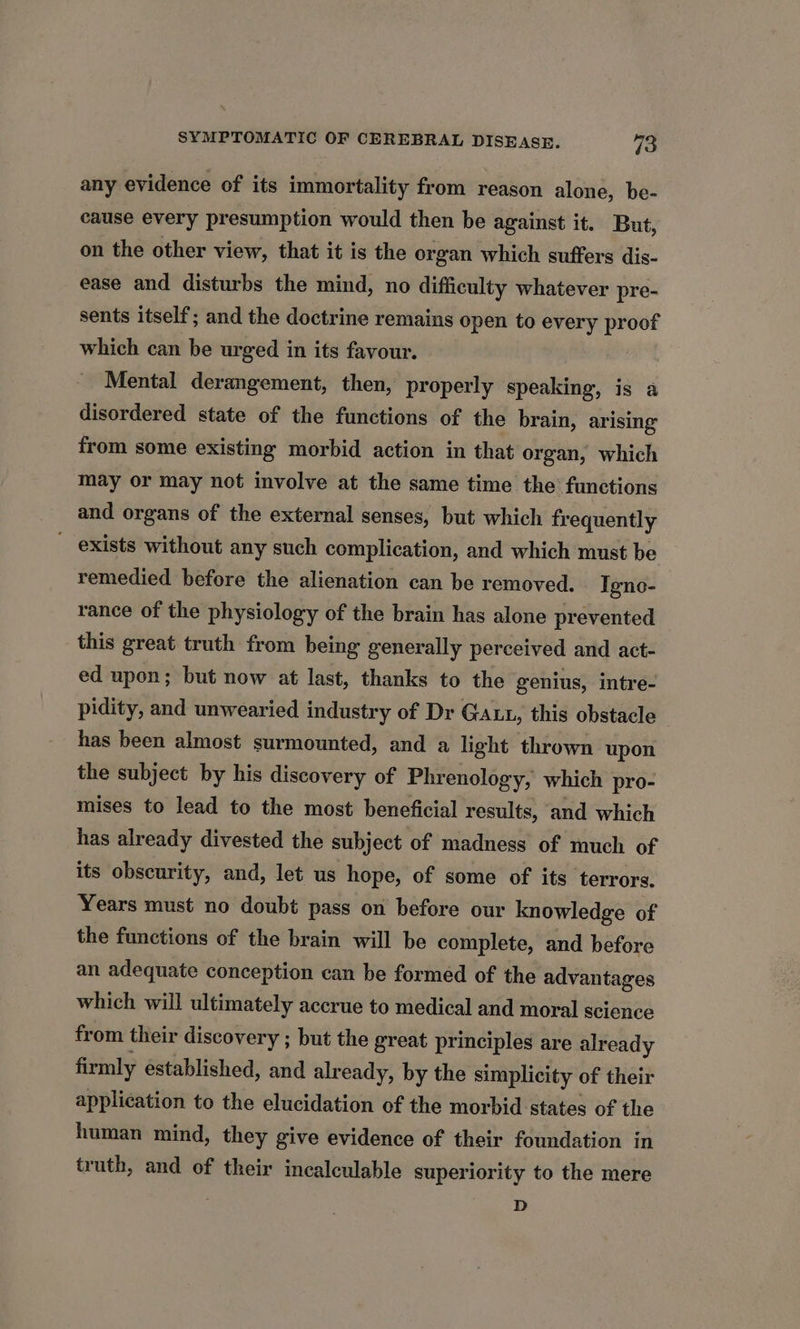 any evidence of its immortality from reason alone, be- cause every presumption would then be against it. But, on the other view, that it is the organ which suffers dis- ease and disturbs the mind, no difficulty whatever pre- sents itself; and the doctrine remains open to every proof which can be urged in its favour. Mental derangement, then, properly speaking, is a disordered state of the functions of the brain, arising from some existing morbid action in that organ, which may or may not involve at the same time the functions and organs of the external senses, but which frequently _ exists without any such complication, and which must be remedied before the alienation can be removed. Igno- rance of the physiology of the brain has alone prevented this great truth from being generally perceived and act- ed upon; but now at last, thanks to the genius, intre- pidity, and unwearied industry of Dr Gaut, this obstacle has been almost surmounted, and a light thrown upon the subject by his discovery of Phrenology, which pro- mises to lead to the most beneficial results, and which has already divested the subject of madness of much of its obscurity, and, let us hope, of some of its terrors. Years must no doubt pass on before our knowledge of the functions of the brain will be complete, and before an adequate conception can be formed of the advantages which will ultimately accrue to medical and moral science from their discovery ; but the great principles are already firmly established, and already, by the simplicity of their application to the elucidation of the morbid states of the human mind, they give evidence of their foundation in truth, and of their incalculable superiority to the mere D