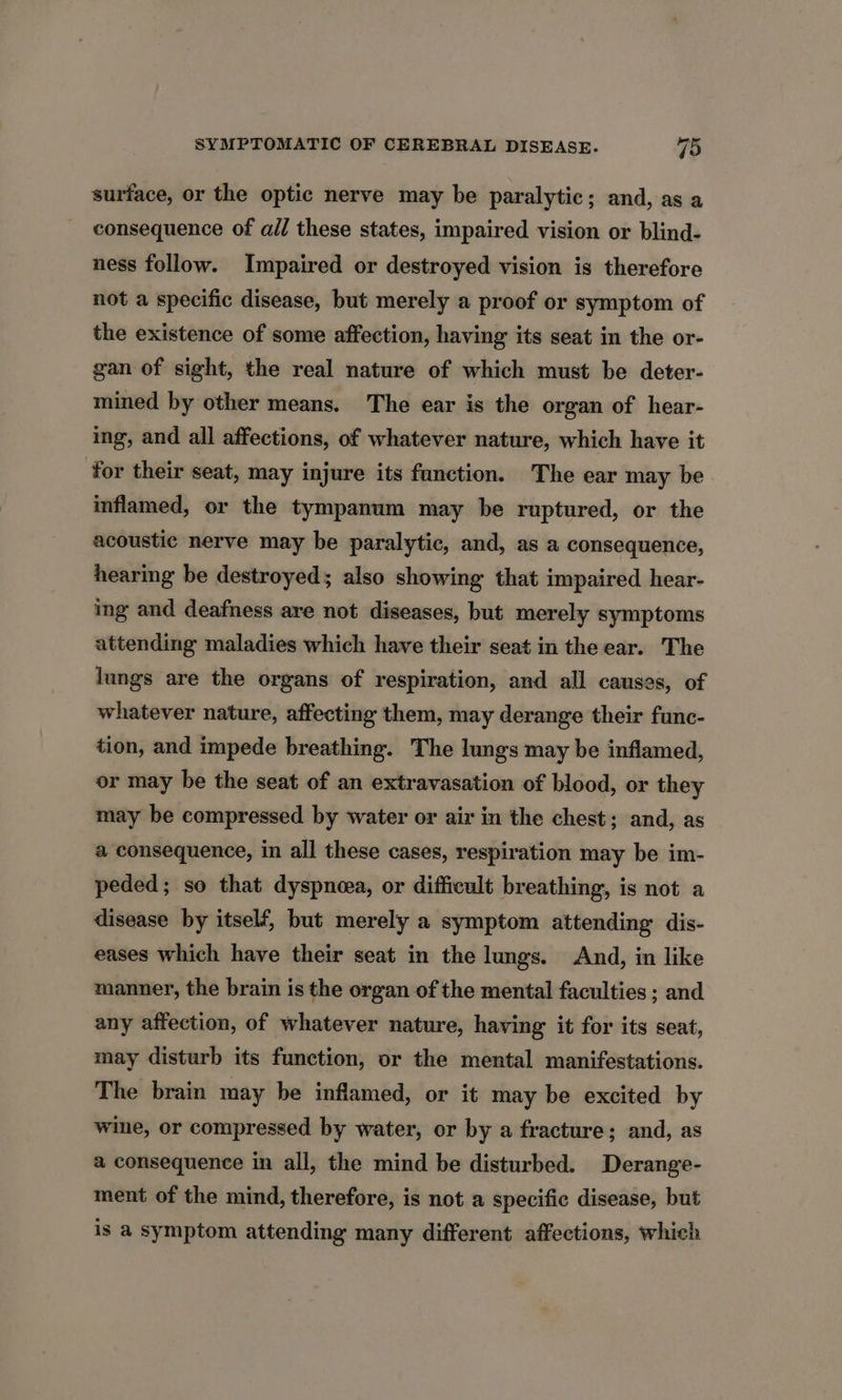 surface, or the optic nerve may be paralytic; and, as a consequence of all these states, impaired vision or blind- ness follow. Impaired or destroyed vision is therefore not a specific disease, but merely a proof or symptom of the existence of some affection, having its seat in the or- gan of sight, the real nature of which must be deter- mined by other means. The ear is the organ of hear- ing, and all affections, of whatever nature, which have it for their seat, may injure its function. The ear may be inflamed, or the tympanum may be ruptured, or the acoustic nerve may be paralytic, and, as a consequence, hearing be destroyed; also showing that impaired hear- ing and deafness are not diseases, but merely symptoms attending maladies which have their seat in the ear. The lungs are the organs of respiration, and all causes, of whatever nature, affecting them, may derange their func- tion, and impede breathing. The lungs may be inflamed, or may be the seat of an extravasation of blood, or they may be compressed by water or air in the chest; and, as a consequence, in all these cases, respiration may be im- peded; so that dyspneea, or difficult breathing, is not a disease by itself, but merely a symptom attending dis- eases which have their seat in the lungs. And, in like manner, the brain is the organ of the mental faculties ; and any affection, of whatever nature, having it for its seat, may disturb its function, or the mental manifestations. The brain may be inflamed, or it may be excited by wine, or compressed by water, or by a fracture; and, as a consequence in all, the mind be disturbed. Derange- ment of the mind, therefore, is not a specific disease, but is a symptom attending many different affections, which