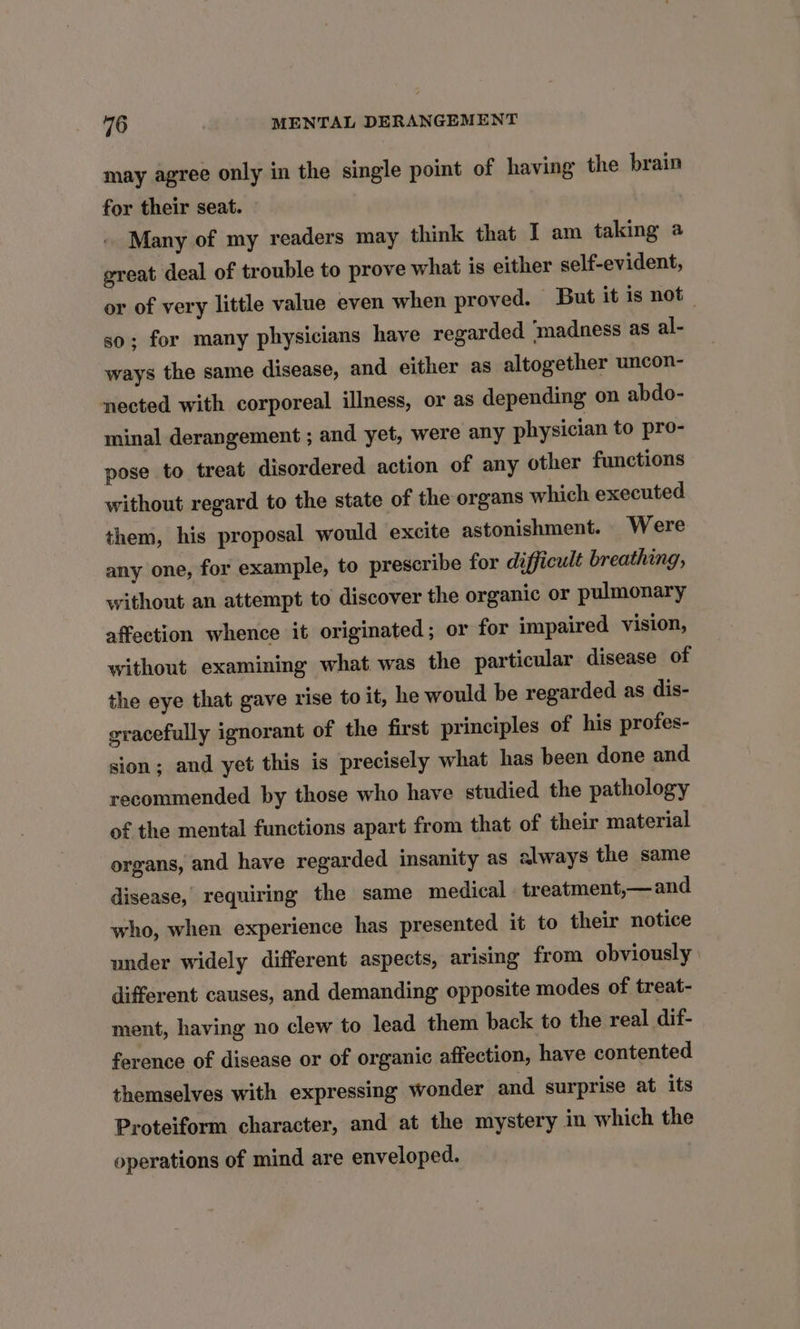 may agree only in the single point of having the brain for their seat. Many of my readers may think that I am taking a great deal of trouble to prove what is either self-evident, or of very little value even when proved. But it is not _ so; for many physicians have regarded madness as al- ways the same disease, and either as altogether uncon- nected with corporeal illness, or as depending on abdo- minal derangement ; and yet, were any physician to pro- pose to treat disordered action of any other functions without regard to the state of the organs which executed them, his proposal would excite astonishment. Were any one, for example, to prescribe for difficult breathing, without an attempt to discover the organic or pulmonary affection whence it originated; or for impaired vision, without examining what was the particular disease of the eye that gave rise to it, he would be regarded as dis- gracefully ignorant of the first principles of his profes- sion; and yet this is precisely what has been done and recommended by those who have studied the pathology of the mental functions apart from that of their material organs, and have regarded insanity as always the same disease, requiring the same medical treatment,— and who, when experience has presented it to their notice under widely different aspects, arising from obviously | different causes, and demanding opposite modes of treat- ment, having no clew to lead them back to the real dif- ference of disease or of organic affection, have contented themselves with expressing wonder and surprise at its Proteiform character, and at the mystery in which the operations of mind are enveloped.