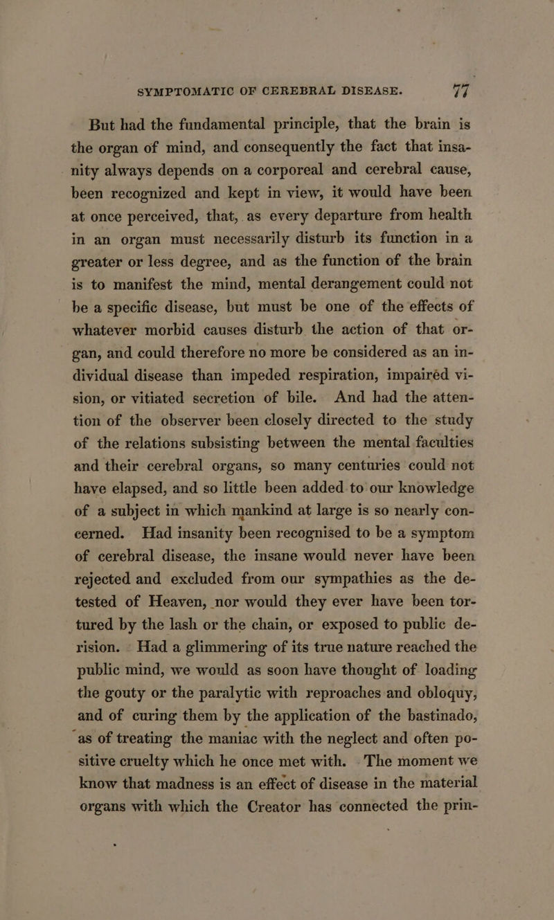 But had the fundamental principle, that the brain is the organ of mind, and consequently the fact that insa- nity always depends on a corporeal and cerebral cause, been recognized and kept in view, it would have been at once perceived, that, as every departure from health in an organ must necessarily disturb its function in a greater or less degree, and as the function of the brain is to manifest the mind, mental derangement could not be a specific disease, but must be one of the effects of whatever morbid causes disturb the action of that or- gan, and could therefore no more be considered as an in- dividual disease than impeded respiration, impairéd vi- sion, or vitiated secretion of bile. And had the atten- tion of the observer been closely directed to the study of the relations subsisting between the mental faculties and their cerebral organs, so many centuries could not have elapsed, and so little been added to our knowledge of a subject in which mankind at large is so nearly con- cerned. Had insanity been recognised to be a symptom of cerebral disease, the insane would never have been rejected and excluded from our sympathies as the de- tested of Heaven, nor would they ever have been tor- tured by the lash or the chain, or exposed to public de- rision. Had a glimmering of its true nature reached the public mind, we would as soon have thought of loading the gouty or the paralytic with reproaches and obloquy, and of curing them by the application of the bastinado, ‘as of treating the maniac with the neglect and often po- sitive cruelty which he once met with. The moment we know that madness is an effect of disease in the material organs with which the Creator has connected the prin-