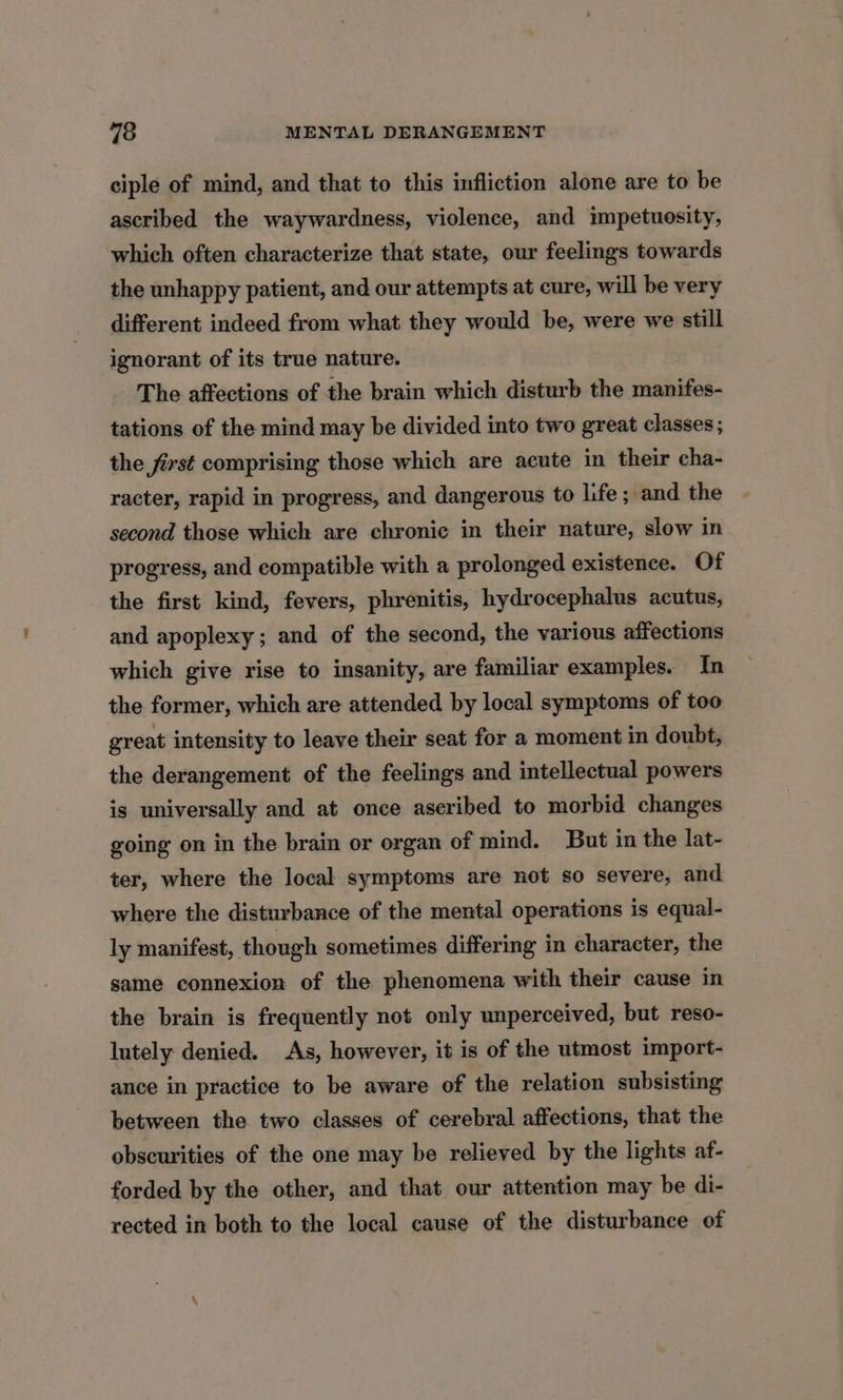 ciple of mind, and that to this infliction alone are to be ascribed the waywardness, violence, and impetuesity, which often characterize that state, our feelings towards the unhappy patient, and our attempts at cure, will be very different indeed from what they would be, were we still ignorant of its true nature. The affections of the brain which disturb the manifes- tations of the mind may be divided into two great classes; the first comprising those which are acute in their cha- racter, rapid in progress, and dangerous to life; and the second those which are chronic in their nature, slow in progress, and compatible with a prolonged existence. Of the first kind, fevers, phrenitis, hydrocephalus acutus, and apoplexy; and of the second, the various affections which give rise to insanity, are familiar examples. In the former, which are attended by local symptoms of too great intensity to leave their seat for a moment in doubt, the derangement of the feelings and intellectual powers is universally and at once aseribed to morbid changes going on in the brain or organ of mind. But in the lat- ter, where the local symptoms are not so severe, and where the disturbance of the mental operations is equal- ly manifest, though sometimes differing in character, the same connexion of the phenomena with their cause in the brain is frequently not only unperceived, but reso- lutely denied. As, however, it is of the utmost import- ance in practice to be aware of the relation subsisting between the two classes of cerebral affections, that the obscurities of the one may be relieved by the lights af- forded by the other, and that our attention may be di- rected in both to the local cause of the disturbance of
