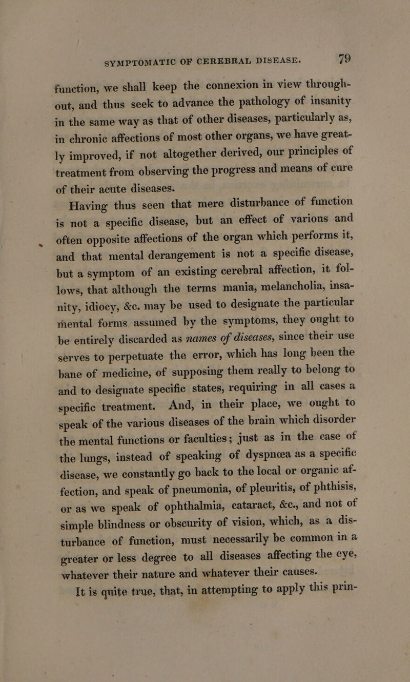 function, we shall keep the connexion in view through- out, and thus seek to advance the pathology of insanity in the same way as that of other diseases, particularly as, in chronic affections of most other organs, we have great- ly improved, if not altogether derived, our principles of ‘treatment from observing the progress and means of cure of their acute diseases. Having thus seen that mere disturbance of function is not a specific disease, but an effect of various and often opposite affections of the organ which performs it, and that mental derangement is not a specific disease, but a symptom of an existing cerebral affection, it fol- lows, that although the terms mania, melancholia, insa- nity, idiocy, &amp;c. may be used to designate the particular riental forms assumed by the symptoms, they ought to be entirely discarded as names of diseases, since their use serves to perpetuate the error, which has long been the bane of medicine, of supposing them really to belong to and to designate specific states, requiring in all cases a specific treatment. And, in their place, we ought to speak of the various diseases of the brain which disorder the mental functions or faculties; just as in the case of the lungs, instead of speaking of dyspnoea as a specific disease, we constantly go back to the local or organic af- fection, and speak of pneumonia, of pleuritis, of phthisis, or as we speak of ophthalmia, cataract, &amp;c., and not of simple blindness or obscurity of vision, which, as a dis- turbance of function, must necessarily be common ina greater or less degree to all diseases affecting the eye, whatever their nature and whatever their causes. It is quite true, that, in attempting to apply this prin-