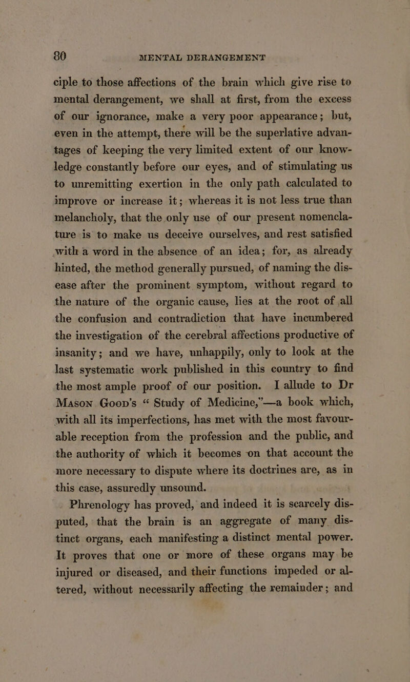 ciple to those affections of the brain which give rise to mental derangement, we shall at first, from the excess of our ignorance, make a very poor appearance; but, even in the attempt, there will be the superlative advan- tages of keeping the very limited extent of our know- ledge constantly before our eyes, and of stimulating us to unremitting exertion in the only path calculated to improve or increase it; whereas it is not less true than melancholy, that the only use of our present nomencla- ture is to make us deceive ourselves, and rest satisfied with a word in the absence of an idea; for, as already hinted, the method generally pursued, of naming the dis- ease after the prominent symptom, without regard to the nature of the organic cause, lies at the root of all the confusion and contradiction that have incumbered the investigation of the cerebral affections productive of insanity ; and we have, unhappily, only to look at the last systematic work published in this country to find the most ample proof of our position. I allude to Dr Mason Goon’s “ Study of Medicine,’—a book which, with all its imperfections, has met with the most favour- able reception from the profession and the public, and the authority of which it becomes on that account the more necessary to dispute where its doctrines are, as in this case, assuredly unsound. Phrenology has proved, and indeed it is scarcely dis- puted, that the brain is an aggregate of many_dis- tinct organs, each manifesting a distinct mental power. It proves that one or more of these organs may be injured or diseased, and their functions impeded or al- tered, without necessarily affecting the remainder; and