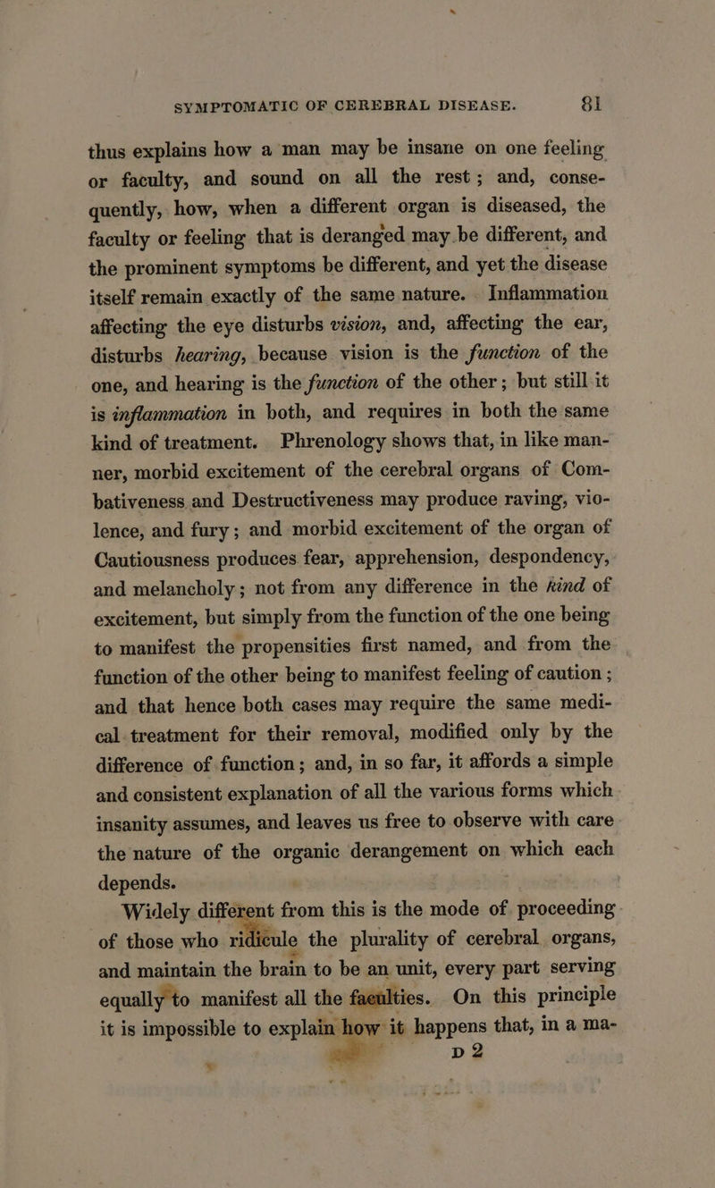 thus explains how a man may be insane on one feeling or faculty, and sound on all the rest; and, conse- quently, how, when a different organ is diseased, the faculty or feeling that is deranged maybe different, and the prominent symptoms be different, and yet the disease itself remain exactly of the same nature. _ Inflammation affecting the eye disturbs vision, and, affecting the ear, disturbs hearing, because vision is the function of the one, and hearing is the function of the other ; but still it is inflammation in both, and requires in both the same kind of treatment. Phrenology shows that, in like man- ner, morbid excitement of the cerebral organs of Com- bativeness and Destructiveness may produce raving, vio- lence, and fury ; and morbid excitement of the organ of Cautiousness produces fear, apprehension, despondency, and melancholy ; not from any difference in the rind of excitement, but simply from the function of the one being to manifest the propensities first named, and from the function of the other being to manifest feeling of caution ; and that hence both cases may require the same medi- cal. treatment for their removal, modified only by the difference of function; and, in so far, it affords a simple and consistent explanation of all the various forms which insanity assumes, and leaves us free to observe with care the nature of the organic derangement on which each depends. : Widely different from this is the mode of proceeding. of those who ri cule the plurality of cerebral organs, and maintain the brain to be an unit, every part serving equally to manifest all the faculties. On. this principle it is impossible to explain | Ww it happens that, in a ma-