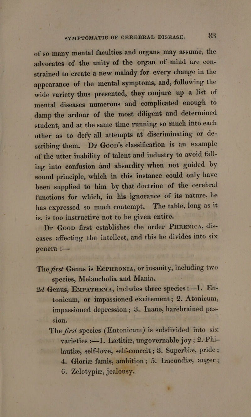 of so many mental faculties and organs may assume, the advocates of the unity of the organ of mind are con- strained to create a new malady for every change in the appearance of the mental symptoms, and, following the wide variety thus presented, they conjure up a list of mental diseases numerous and complicated enough to damp the ardour of the most diligent and determined student, and at the same time running so much into each other as to defy all attempts at diseriminating or de- scribing them. Dr Goon’s classification is an example of the utter inability of talent and industry to avoid fall- ing into confusion and absurdity when not guided by sound principle, which in this instance could only have been supplied to him by that doctrine of the cerebral functions for which, in his ignorance of its nature, he has expressed so much contempt. The table, long as it is, is too instructive not to be given entire. Dr Goop first establishes the order Purenica, dis- eases affecting the intellect, and this he divides into six genera :— The first Genus is EcPHRonrTA, or insanity, including two species, Melancholia and Mania. 2d Genus, EMpaTHEMA, includes three species :—I1. En- tonicum, or impassioned excitement; 2. Atonicum, impassioned depression; 3. Inane, harebrained pas- sion. The first species (Entonicum) is subdivided into six varieties :—1. Letitise, ungovernable joy ; 2. Phi- lautie, self-love, self-conceit ; 3. Superbic, pride ; 4. Gloriz famis, ambition; 5. Iracundiz, anger ; 6. Zelotypie, jealousy.