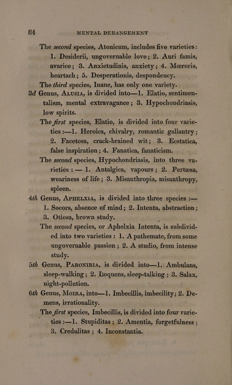The second species, Atonicum, ineludes five varieties: 1. Desiderii, ungovernable love; 2. Auri famis, avarice; 3. Anxietudinis, anxiety; 4. Meceroris, heartach; 5. Desperationis, despondency. The third species, Inane, has only one variety. 3d Genus, AuusiA, is divided into—1. Elatio, sentimen- talism, mental extravagance ; 3. Hypochondriasis, low spirits. The first species, Elatio, is divided into four varie- ties :—1. Heroica, chivalry, romantic gallantry ; 2. Facetosa, crack-brained wit; 3. Lestatica, false inspiration ; 4. Fanatica, fanaticism. The second species, Hypochondriasis, into three va- rieties: — 1. Antalgica, vapours; 2. Perteesa, weariness of life; 3. Misanthropia, misanthropy, spleen. 4th Genus, APHELXIA, is divided into three species :— 1. Socors, absence of mind; 2. Intenta, abstraction ; 3. Otiosa, brown study. The second species, or Aphelxia Tatentas is subdivid- ed into two varieties: 1. A pathemate, from some ungovernable passion ; 2. A studio, from intense study. 5th Genus, PaRonrria, is divided into—1. Ambulans, sleep-walking ; 2. Loquens, sleep-talking ; 3.. saa night-pollution. 6th Genus, Moira, into—1. Imbecillis, imbecility; 2. De- mens, irrationality. The first species, Imbecillis, is divided into four varie- ties :—1. Stupiditas ; 2. Amentia, forgetfulness ; 3. Credulitas ; 4. Inconstantia.