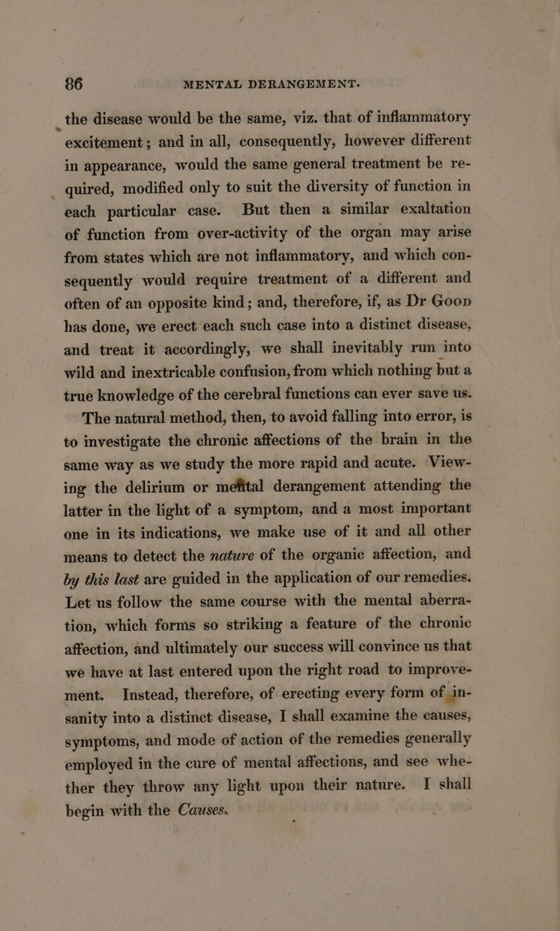 _the disease would be the same, viz. that. of inflammatory excitement; and in all, consequently, however different in appearance, would the same general treatment be re- quired, modified only to suit the diversity of function in each particular case. But then a similar exaltation of function from over-activity of the organ may arise from states which are not inflammatory, and which con- sequently would require treatment of a different and often of an opposite kind; and, therefore, if, as Dr Goon has done, we erect each such case into a distinct disease, and treat it accordingly, we shall inevitably run into wild and inextricable confusion, from which nothing but a true knowledge of the cerebral functions can ever save us. The natural method, then, to avoid falling into error, is to investigate the chronic affections of the brain in the same way as we study the more rapid and acute. View- ing the delirium or mefital derangement attending the latter in the light of a symptom, and a most important one in its indications, we make use of it and all other means to detect the nature of the organic affection, and by this last are guided in the application of our remedies. Let us follow the same course with the mental aberra- tion, which forms so striking a feature of the chronic affection, and ultimately our success will convince us that we have at last entered upon the right road to improve- ment. Instead, therefore, of erecting every form of in- sanity into a distinct disease, I shall examine the causes, symptoms, and mode of action of the remedies generally employed in the cure of mental affections, and see whe- ther they throw any light upon their nature. [I shall begin with the Causes.
