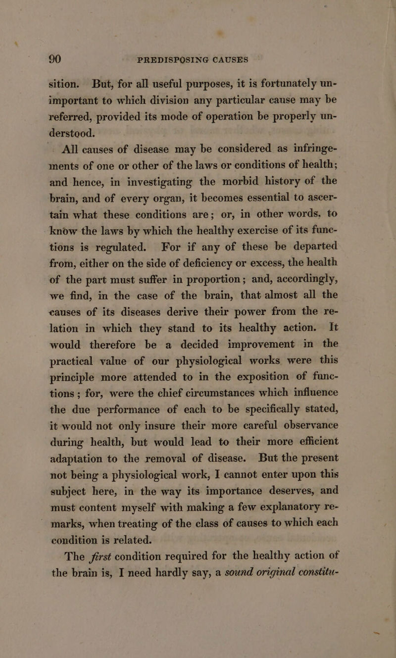 sition. But, for all useful purposes, it is fortunately un- important to which division any particular cause may be referred, provided its mode of operation be properly un- derstood. All causes of disease may be considered as infringe- ments of one or other of the laws or conditions of health; and hence, in investigating the morbid history of the brain, and of every organ, it becomes essential to ascer- tain what these conditions are; or, in other words, to know the laws by which the healthy exercise of its func- tions is regulated. For if any of these be departed from, either on the side of deficiency or excess, the health of the part must suffer in proportion ; and, accordingly, we find, in the case of the brain, that almost all the causes of its diseases derive their power from the re- lation in which they stand to its healthy action. It would therefore be a decided improvement in the practical value of our physiological works were this principle more attended to in the exposition of func- tions ; for, were the chief circumstances which influence the due performance of each to be specifically stated, it would not only insure their more careful observance during health, but would lead to their more efficient adaptation to the removal of disease. But the present not being a physiological work, I cannot enter upon this subject here, in the way its importance deserves, and must content myself with making a few explanatory re- _ marks, when treating of the class of causes to which each condition is related. The first condition required for the healthy action of the brain is, I need hardly say, a sound original constitu-