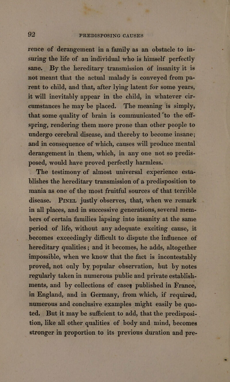 rence of derangement in a family as an obstacle to in- suring the life of an individual who is himself perfectly sane. By the hereditary transmission of insanity it is not meant that the actual malady is conveyed from pa- rent to child, and that, after lying latent for some years, it will inevitably appear in the child, in whatever cir- cumstances he may be placed. The meaning is simply, that some quality of brain is communicated ‘to the off- spring, rendering them more prone than other people to undergo cerebral disease, and thereby to become insane; and in consequence of which, causes will produce mental derangement in them, which, in any one not so predis- posed, would have proved perfectly harmless. The testimony of almost universal experience esta- blishes the hereditary transmission of a predisposition to mania as one of the most fruitful sources of that terrible disease. Pinex justly observes, that, when we remark in all places, and in successive generations, several mem- bers of certain families lapsing into insanity at the same period of life, without any adequate exciting cause, it becomes exceedingly difficult to dispute the influence of hereditary qualities; and it becomes, he adds, altogether impossible, when we know that the fact is incontestably proved, not only by popular observation, but by notes regularly taken in numerous public and private establish- ments, and by collections of casey published in France, in England, and in Germany, from which, if required, numerous and conclusive examples might easily be quo- ted. But it may be sufficient to add, that the predisposi- | tion, like all other qualities of body and mind, becomes stronger in proportion to its previous duration and pre-